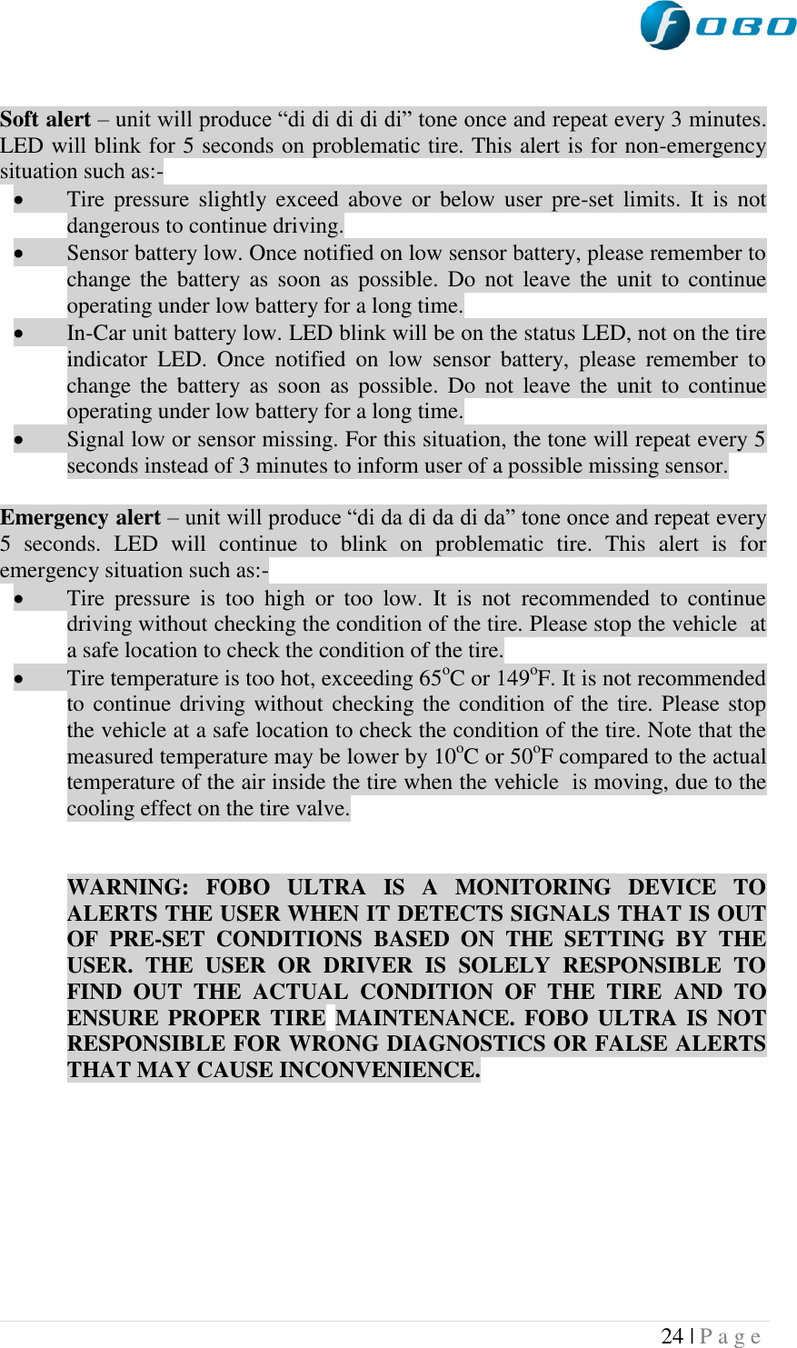  24 | P a g e    Soft alert – unit will produce “di di di di di” tone once and repeat every 3 minutes. LED will blink for 5 seconds on problematic tire. This alert is for non-emergency situation such as:-  Tire  pressure  slightly exceed above  or  below  user pre-set  limits.  It  is  not dangerous to continue driving.  Sensor battery low. Once notified on low sensor battery, please remember to change the  battery as soon  as  possible.  Do  not  leave  the  unit  to  continue operating under low battery for a long time.  In-Car unit battery low. LED blink will be on the status LED, not on the tire indicator  LED.  Once  notified  on  low  sensor  battery,  please  remember  to change the  battery as soon  as  possible.  Do  not  leave  the  unit  to  continue operating under low battery for a long time.  Signal low or sensor missing. For this situation, the tone will repeat every 5 seconds instead of 3 minutes to inform user of a possible missing sensor.  Emergency alert – unit will produce “di da di da di da” tone once and repeat every 5  seconds.  LED  will  continue  to  blink  on  problematic  tire.  This  alert  is  for emergency situation such as:-  Tire  pressure  is  too  high  or  too  low.  It  is  not  recommended  to  continue driving without checking the condition of the tire. Please stop the vehicle  at a safe location to check the condition of the tire.  Tire temperature is too hot, exceeding 65oC or 149oF. It is not recommended to continue driving without checking the condition of the tire. Please stop the vehicle at a safe location to check the condition of the tire. Note that the measured temperature may be lower by 10oC or 50oF compared to the actual temperature of the air inside the tire when the vehicle  is moving, due to the cooling effect on the tire valve.    WARNING:  FOBO  ULTRA  IS  A  MONITORING  DEVICE  TO ALERTS THE USER WHEN IT DETECTS SIGNALS THAT IS OUT OF  PRE-SET  CONDITIONS  BASED  ON  THE  SETTING  BY  THE USER.  THE  USER  OR  DRIVER  IS  SOLELY  RESPONSIBLE  TO FIND  OUT  THE  ACTUAL  CONDITION  OF  THE  TIRE  AND  TO ENSURE PROPER TIRE MAINTENANCE.  FOBO  ULTRA  IS NOT RESPONSIBLE FOR WRONG DIAGNOSTICS OR FALSE ALERTS THAT MAY CAUSE INCONVENIENCE.         