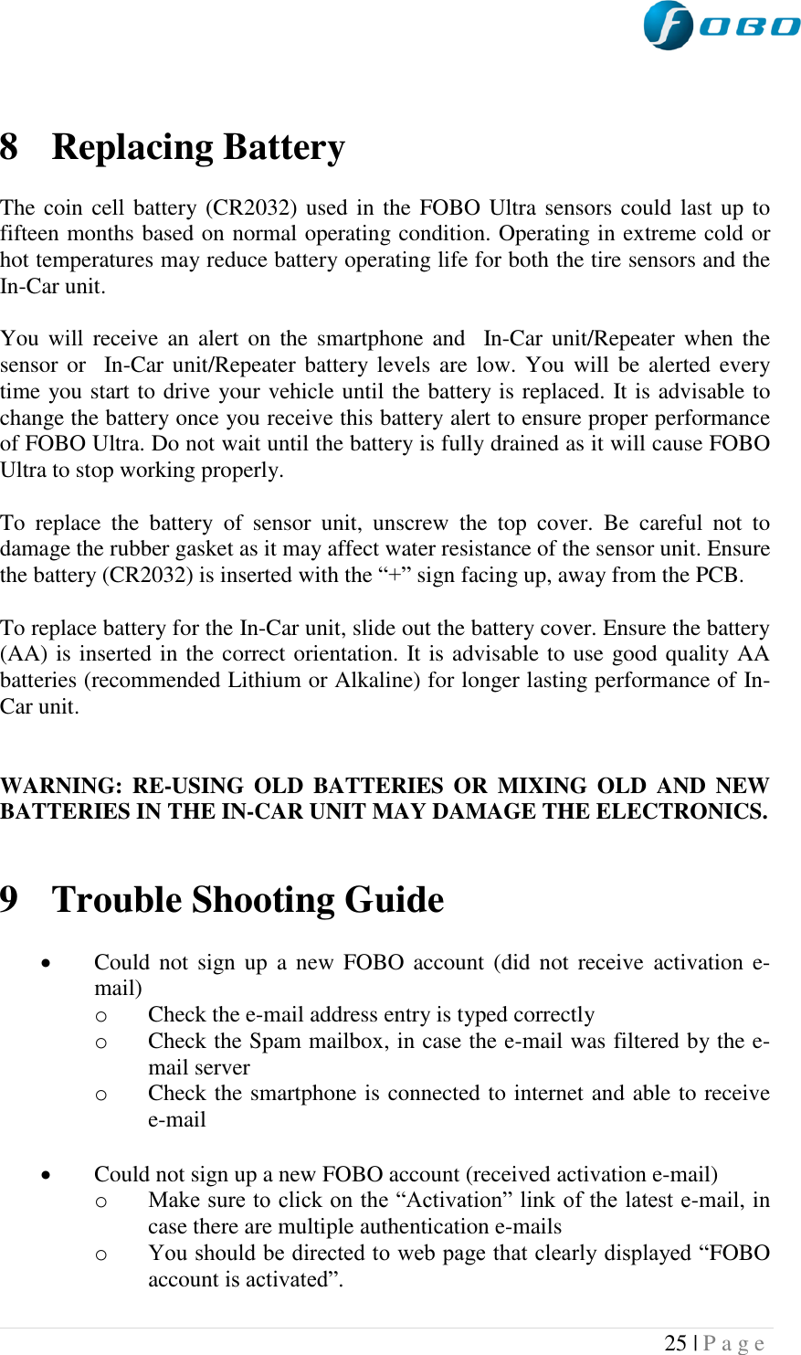  25 | P a g e    8 Replacing Battery  The coin cell battery (CR2032) used in the FOBO Ultra sensors could last up to fifteen months based on normal operating condition. Operating in extreme cold or hot temperatures may reduce battery operating life for both the tire sensors and the In-Car unit.   You will receive  an alert  on  the  smartphone and    In-Car unit/Repeater when  the sensor or   In-Car unit/Repeater battery levels  are low. You  will be  alerted every time you start to drive your vehicle until the battery is replaced. It is advisable to change the battery once you receive this battery alert to ensure proper performance of FOBO Ultra. Do not wait until the battery is fully drained as it will cause FOBO Ultra to stop working properly.  To  replace  the  battery  of  sensor  unit,  unscrew  the  top  cover.  Be  careful  not  to damage the rubber gasket as it may affect water resistance of the sensor unit. Ensure the battery (CR2032) is inserted with the “+” sign facing up, away from the PCB.  To replace battery for the In-Car unit, slide out the battery cover. Ensure the battery (AA) is inserted in the correct orientation. It is advisable to use good quality AA batteries (recommended Lithium or Alkaline) for longer lasting performance of In-Car unit.   WARNING:  RE-USING  OLD  BATTERIES OR  MIXING  OLD  AND  NEW BATTERIES IN THE IN-CAR UNIT MAY DAMAGE THE ELECTRONICS.   9 Trouble Shooting Guide   Could  not sign up  a  new  FOBO  account (did not receive  activation  e-mail) o Check the e-mail address entry is typed correctly o Check the Spam mailbox, in case the e-mail was filtered by the e-mail server o Check the smartphone is connected to internet and able to receive e-mail   Could not sign up a new FOBO account (received activation e-mail) o Make sure to click on the “Activation” link of the latest e-mail, in case there are multiple authentication e-mails o You should be directed to web page that clearly displayed “FOBO account is activated”. 