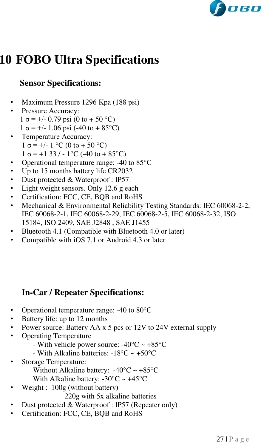  27 | P a g e      10 FOBO Ultra Specifications             Sensor Specifications:   • Maximum Pressure 1296 Kpa (188 psi) • Pressure Accuracy:            1 σ = +/- 0.79 psi (0 to + 50 °C)            1 σ = +/- 1.06 psi (-40 to + 85°C) • Temperature Accuracy:             1 σ = +/- 1 °C (0 to + 50 °C)             1 σ = +1.33 / - 1°C (-40 to + 85°C) • Operational temperature range: -40 to 85°C  • Up to 15 months battery life CR2032 • Dust protected &amp; Waterproof : IP57 • Light weight sensors. Only 12.6 g each • Certification: FCC, CE, BQB and RoHS  • Mechanical &amp; Environmental Reliability Testing Standards: IEC 60068-2-2, IEC 60068-2-1, IEC 60068-2-29, IEC 60068-2-5, IEC 60068-2-32, ISO 15184, ISO 2409, SAE J2848 , SAE J1455 • Bluetooth 4.1 (Compatible with Bluetooth 4.0 or later) • Compatible with iOS 7.1 or Android 4.3 or later      In-Car / Repeater Specifications:   • Operational temperature range: -40 to 80°C  • Battery life: up to 12 months • Power source: Battery AA x 5 pcs or 12V to 24V external supply • Operating Temperature       - With vehicle power source: -40°C ~ +85°C       - With Alkaline batteries: -18°C ~ +50°C • Storage Temperature:       Without Alkaline battery:  -40°C ~ +85°C        With Alkaline battery: -30°C ~ +45°C  • Weight :  100g (without battery)                         220g with 5x alkaline batteries • Dust protected &amp; Waterproof : IP57 (Repeater only) • Certification: FCC, CE, BQB and RoHS  