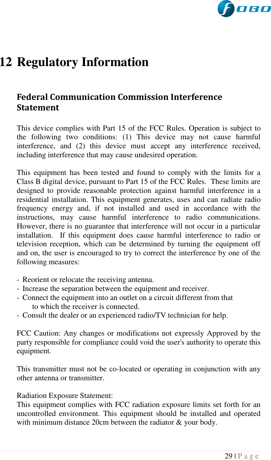  29 | P a g e      12 Regulatory Information  Federal Communication Commission Interference Statement  This device complies with Part 15 of the FCC Rules. Operation is subject to the  following  two  conditions:  (1)  This  device  may  not  cause  harmful interference,  and  (2)  this  device  must  accept  any  interference  received, including interference that may cause undesired operation.  This  equipment  has  been  tested  and  found  to  comply  with  the  limits  for  a Class B digital device, pursuant to Part 15 of the FCC Rules.  These limits are designed  to  provide  reasonable  protection  against  harmful  interference  in  a residential installation. This equipment generates, uses and can radiate radio frequency  energy  and,  if  not  installed  and  used  in  accordance  with  the instructions,  may  cause  harmful  interference  to  radio  communications.  However, there is no guarantee that interference will not occur in a particular installation.  If  this  equipment  does  cause  harmful  interference  to  radio  or television reception, which can be determined by turning the equipment off and on, the user is encouraged to try to correct the interference by one of the following measures:  -  Reorient or relocate the receiving antenna. -  Increase the separation between the equipment and receiver. -  Connect the equipment into an outlet on a circuit different from that to which the receiver is connected. -  Consult the dealer or an experienced radio/TV technician for help.  FCC Caution: Any changes or modifications not expressly Approved by the party responsible for compliance could void the user&apos;s authority to operate this equipment.  This transmitter must not be co-located or operating in conjunction with any other antenna or transmitter.  Radiation Exposure Statement: This equipment complies with FCC radiation exposure limits set forth for an uncontrolled  environment.  This  equipment  should  be  installed  and  operated with minimum distance 20cm between the radiator &amp; your body.   