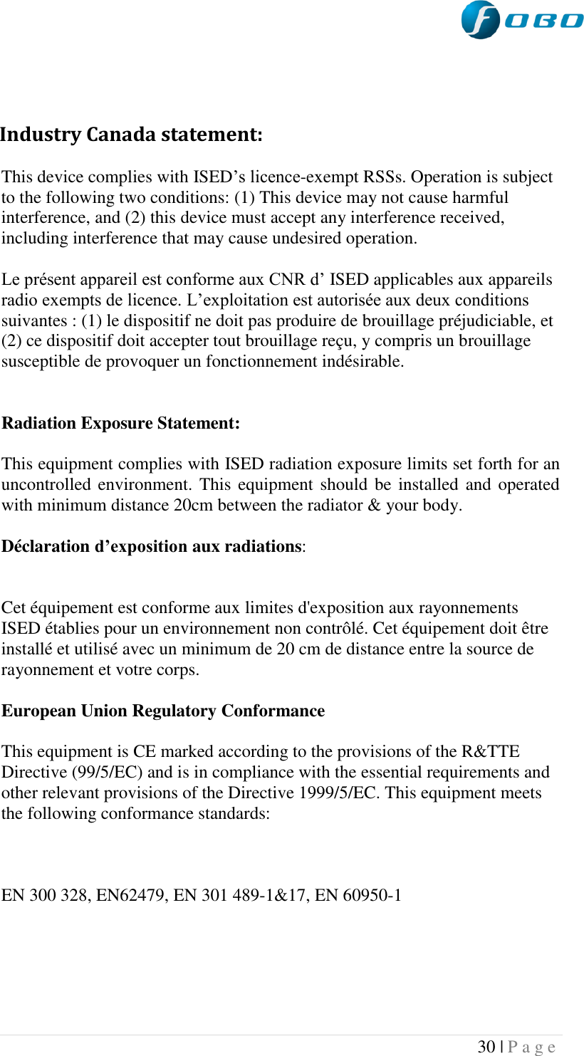  30 | P a g e     Industry Canada statement: This device complies with ISED‟s licence-exempt RSSs. Operation is subject to the following two conditions: (1) This device may not cause harmful interference, and (2) this device must accept any interference received, including interference that may cause undesired operation. Le présent appareil est conforme aux CNR d‟ ISED applicables aux appareils radio exempts de licence. L‟exploitation est autorisée aux deux conditions suivantes : (1) le dispositif ne doit pas produire de brouillage préjudiciable, et (2) ce dispositif doit accepter tout brouillage reçu, y compris un brouillage susceptible de provoquer un fonctionnement indésirable.   Radiation Exposure Statement:  This equipment complies with ISED radiation exposure limits set forth for an uncontrolled environment. This equipment should  be installed  and operated with minimum distance 20cm between the radiator &amp; your body. Déclaration d’exposition aux radiations:  Cet équipement est conforme aux limites d&apos;exposition aux rayonnements ISED établies pour un environnement non contrôlé. Cet équipement doit être installé et utilisé avec un minimum de 20 cm de distance entre la source de rayonnement et votre corps. European Union Regulatory Conformance This equipment is CE marked according to the provisions of the R&amp;TTE Directive (99/5/EC) and is in compliance with the essential requirements and other relevant provisions of the Directive 1999/5/EC. This equipment meets the following conformance standards:  EN 300 328, EN62479, EN 301 489-1&amp;17, EN 60950-1    