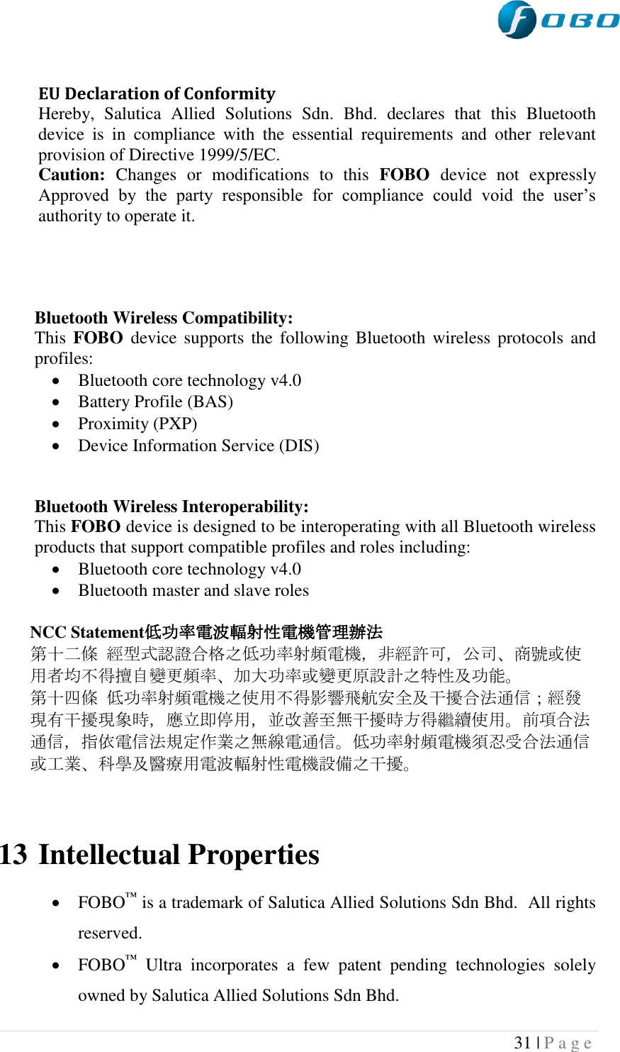  31 | P a g e    EU Declaration of Conformity  Hereby,  Salutica  Allied  Solutions  Sdn.  Bhd.  declares  that  this  Bluetooth device  is  in  compliance  with  the  essential  requirements  and  other  relevant provision of Directive 1999/5/EC. Caution:  Changes  or  modifications  to  this  FOBO  device  not  expressly Approved  by  the  party  responsible  for  compliance  could  void  the  user‟s authority to operate it.      Bluetooth Wireless Compatibility: This  FOBO  device supports  the following  Bluetooth  wireless protocols  and profiles:  Bluetooth core technology v4.0  Battery Profile (BAS)  Proximity (PXP)  Device Information Service (DIS)   Bluetooth Wireless Interoperability: This FOBO device is designed to be interoperating with all Bluetooth wireless products that support compatible profiles and roles including:  Bluetooth core technology v4.0  Bluetooth master and slave roles  NCC Statement低功率電波輻射性電機管理辦法  第十二條 經型式認證合格之低功率射頻電機，非經許可，公司、商號或使用者均不得擅自變更頻率、加大功率或變更原設計之特性及功能。  第十四條 低功率射頻電機之使用不得影響飛航安全及干擾合法通信；經發現有干擾現象時，應立即停用，並改善至無干擾時方得繼續使用。前項合法通信，指依電信法規定作業之無線電通信。低功率射頻電機須忍受合法通信或工業、科學及醫療用電波輻射性電機設備之干擾。   13 Intellectual Properties   FOBO™ is a trademark of Salutica Allied Solutions Sdn Bhd.  All rights reserved.  FOBO™  Ultra  incorporates  a  few  patent  pending  technologies  solely owned by Salutica Allied Solutions Sdn Bhd. 