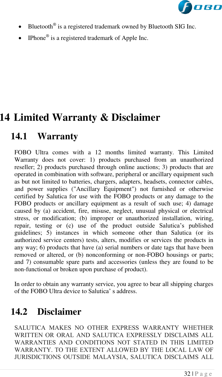  32 | P a g e    Bluetooth® is a registered trademark owned by Bluetooth SIG Inc.  IPhone® is a registered trademark of Apple Inc.         14 Limited Warranty &amp; Disclaimer  14.1 Warranty   FOBO  Ultra  comes  with  a  12  months  limited  warranty.  This  Limited Warranty  does  not  cover:  1)  products  purchased  from  an  unauthorized reseller; 2) products purchased through online auctions; 3) products that are operated in combination with software, peripheral or ancillary equipment such as but not limited to batteries, chargers, adapters, headsets, connector cables, and  power  supplies  (&quot;Ancillary  Equipment&quot;)  not  furnished  or  otherwise certified by Salutica for use with the FOBO products or any damage to the FOBO  products  or  ancillary  equipment  as  a  result  of  such  use;  4)  damage caused  by  (a)  accident,  fire,  misuse,  neglect,  unusual  physical  or  electrical stress,  or  modification;  (b)  improper  or  unauthorized  installation,  wiring, repair,  testing  or  (c)  use  of  the  product  outside  Salutica‟s  published guidelines;  5)  instances  in  which  someone  other  than  Salutica  (or  its authorized service centers) tests, alters, modifies or services the products in any way; 6) products that have (a) serial numbers or date tags that have been removed or  altered, or (b)  nonconforming or non-FOBO housings or  parts; and 7) consumable spare parts and accessories (unless they are found to be non-functional or broken upon purchase of product).  In order to obtain any warranty service, you agree to bear all shipping charges of the FOBO Ultra device to Salutica‟ s address.  14.2 Disclaimer  SALUTICA  MAKES  NO  OTHER  EXPRESS  WARRANTY  WHETHER WRITTEN  OR  ORAL  AND  SALUTICA  EXPRESSLY  DISCLAIMS  ALL WARRANTIES  AND  CONDITIONS  NOT  STATED  IN  THIS  LIMITED WARRANTY. TO THE EXTENT ALLOWED BY THE LOCAL LAW OF JURISDICTIONS  OUTSIDE  MALAYSIA,  SALUTICA  DISCLAIMS  ALL 