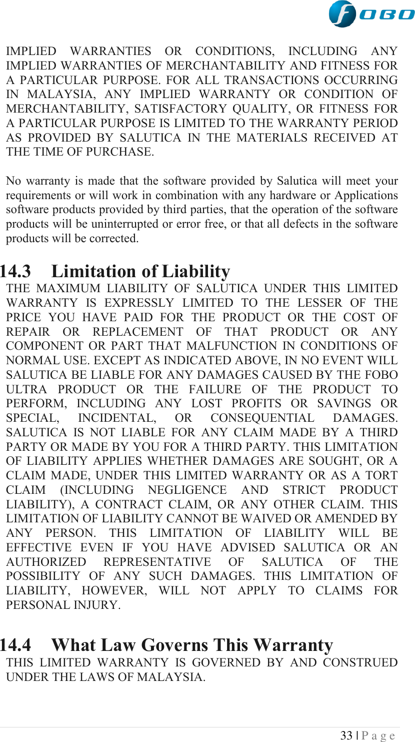  33 | P a g e   IMPLIED  WARRANTIES  OR  CONDITIONS,  INCLUDING  ANY IMPLIED WARRANTIES OF MERCHANTABILITY AND FITNESS FOR A  PARTICULAR  PURPOSE.  FOR  ALL  TRANSACTIONS  OCCURRING IN  MALAYSIA,  ANY  IMPLIED  WARRANTY  OR  CONDITION  OF MERCHANTABILITY,  SATISFACTORY  QUALITY,  OR  FITNESS  FOR A PARTICULAR PURPOSE IS LIMITED TO THE WARRANTY PERIOD AS  PROVIDED  BY  SALUTICA  IN  THE  MATERIALS  RECEIVED  AT THE TIME OF PURCHASE.  No  warranty is  made  that  the  software  provided  by  Salutica  will  meet  your requirements or will work in combination with any hardware or Applications software products provided by third parties, that the operation of the software products will be uninterrupted or error free, or that all defects in the software products will be corrected.  14.3 Limitation of Liability THE  MAXIMUM  LIABILITY  OF  SALUTICA  UNDER  THIS  LIMITED WARRANTY  IS  EXPRESSLY  LIMITED  TO  THE  LESSER  OF  THE PRICE  YOU  HAVE  PAID  FOR  THE  PRODUCT  OR  THE  COST  OF REPAIR  OR  REPLACEMENT  OF  THAT  PRODUCT  OR  ANY COMPONENT  OR  PART  THAT  MALFUNCTION  IN  CONDITIONS  OF NORMAL USE. EXCEPT AS INDICATED ABOVE, IN NO EVENT WILL SALUTICA BE LIABLE FOR ANY DAMAGES CAUSED BY THE FOBO ULTRA  PRODUCT  OR  THE  FAILURE  OF  THE  PRODUCT  TO PERFORM,  INCLUDING  ANY  LOST  PROFITS  OR  SAVINGS  OR SPECIAL,  INCIDENTAL,  OR  CONSEQUENTIAL  DAMAGES. SALUTICA  IS  NOT  LIABLE  FOR  ANY  CLAIM  MADE  BY  A  THIRD PARTY OR MADE BY YOU FOR A THIRD PARTY. THIS LIMITATION OF  LIABILITY  APPLIES WHETHER  DAMAGES ARE  SOUGHT,  OR A CLAIM  MADE,  UNDER  THIS  LIMITED  WARRANTY  OR  AS  A  TORT CLAIM  (INCLUDING  NEGLIGENCE  AND  STRICT  PRODUCT LIABILITY),  A  CONTRACT  CLAIM,  OR  ANY  OTHER  CLAIM.  THIS LIMITATION OF LIABILITY CANNOT BE WAIVED OR AMENDED BY ANY  PERSON.  THIS  LIMITATION  OF  LIABILITY  WILL  BE EFFECTIVE  EVEN  IF  YOU  HAVE  ADVISED  SALUTICA  OR  AN AUTHORIZED  REPRESENTATIVE  OF  SALUTICA  OF  THE POSSIBILITY  OF  ANY  SUCH  DAMAGES.  THIS  LIMITATION  OF LIABILITY,  HOWEVER,  WILL  NOT  APPLY  TO  CLAIMS  FOR PERSONAL INJURY.  14.4 What Law Governs This Warranty THIS  LIMITED  WARRANTY  IS  GOVERNED  BY  AND  CONSTRUED UNDER THE LAWS OF MALAYSIA. 