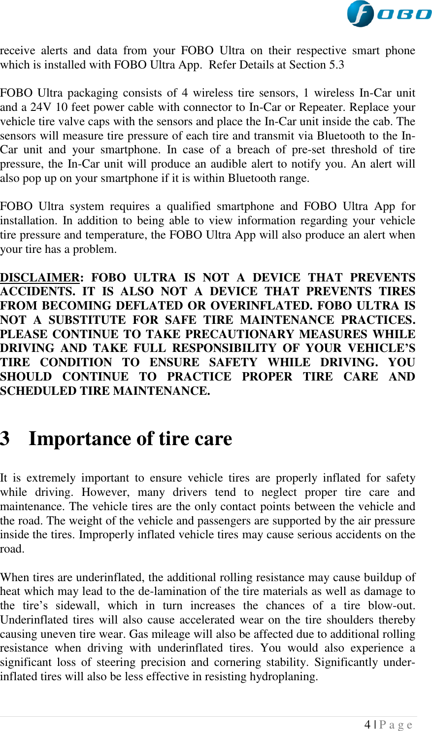  4 | P a g e   receive  alerts  and  data  from  your  FOBO  Ultra  on  their  respective  smart  phone which is installed with FOBO Ultra App.  Refer Details at Section 5.3  FOBO Ultra packaging consists of  4 wireless tire sensors, 1 wireless In-Car unit and a 24V 10 feet power cable with connector to In-Car or Repeater. Replace your vehicle tire valve caps with the sensors and place the In-Car unit inside the cab. The sensors will measure tire pressure of each tire and transmit via Bluetooth to the In-Car  unit  and  your  smartphone.  In  case  of  a  breach  of  pre-set  threshold  of  tire pressure, the In-Car unit will produce an audible alert to notify you. An alert will also pop up on your smartphone if it is within Bluetooth range.   FOBO  Ultra  system  requires  a  qualified  smartphone  and  FOBO  Ultra  App  for installation.  In addition  to being able  to view  information regarding your vehicle tire pressure and temperature, the FOBO Ultra App will also produce an alert when your tire has a problem.  DISCLAIMER:  FOBO  ULTRA  IS  NOT  A  DEVICE  THAT  PREVENTS ACCIDENTS.  IT  IS  ALSO  NOT  A  DEVICE  THAT  PREVENTS  TIRES FROM BECOMING DEFLATED OR OVERINFLATED. FOBO ULTRA IS NOT  A  SUBSTITUTE  FOR  SAFE  TIRE  MAINTENANCE  PRACTICES. PLEASE CONTINUE TO TAKE PRECAUTIONARY MEASURES WHILE DRIVING  AND  TAKE  FULL  RESPONSIBILITY  OF  YOUR  VEHICLE’S TIRE  CONDITION  TO  ENSURE  SAFETY  WHILE  DRIVING.  YOU SHOULD  CONTINUE  TO  PRACTICE  PROPER  TIRE  CARE  AND SCHEDULED TIRE MAINTENANCE.   3 Importance of tire care  It  is  extremely  important  to  ensure  vehicle  tires  are  properly  inflated  for  safety while  driving.  However,  many  drivers  tend  to  neglect  proper  tire  care  and maintenance. The vehicle tires are the only contact points between the vehicle and the road. The weight of the vehicle and passengers are supported by the air pressure inside the tires. Improperly inflated vehicle tires may cause serious accidents on the road.  When tires are underinflated, the additional rolling resistance may cause buildup of heat which may lead to the de-lamination of the tire materials as well as damage to the  tire‟s  sidewall,  which  in  turn  increases  the  chances  of  a  tire  blow-out. Underinflated tires will also  cause accelerated wear on the tire shoulders thereby causing uneven tire wear. Gas mileage will also be affected due to additional rolling resistance  when  driving  with  underinflated  tires.  You  would  also  experience  a significant  loss  of  steering  precision  and  cornering  stability.  Significantly  under-inflated tires will also be less effective in resisting hydroplaning.  