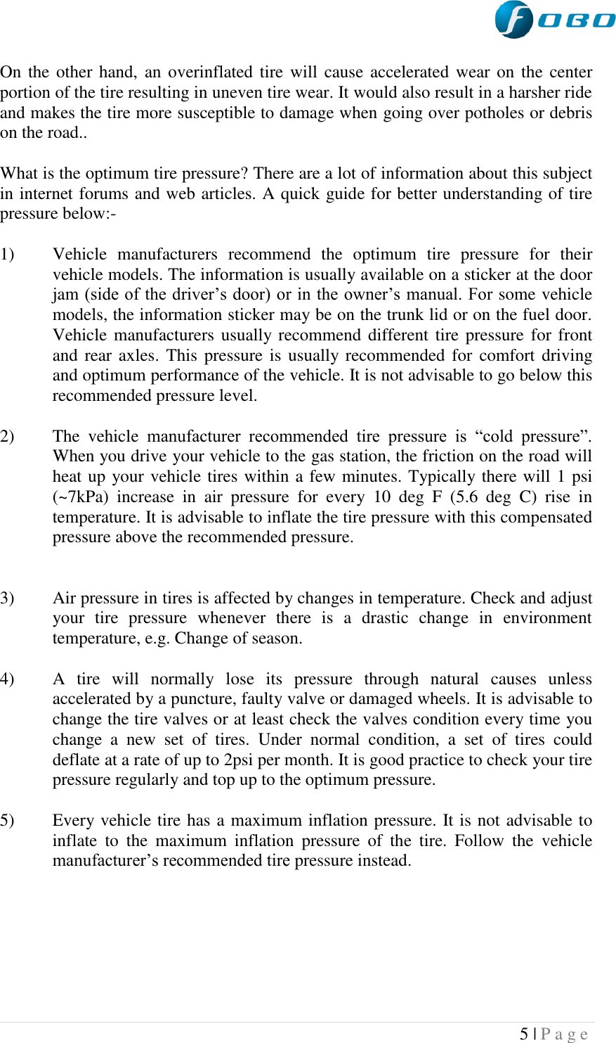  5 | P a g e   On the other  hand, an overinflated tire  will cause accelerated wear on the  center portion of the tire resulting in uneven tire wear. It would also result in a harsher ride and makes the tire more susceptible to damage when going over potholes or debris on the road..  What is the optimum tire pressure? There are a lot of information about this subject in internet forums and web articles. A quick guide for better understanding of tire pressure below:-  1) Vehicle  manufacturers  recommend  the  optimum  tire  pressure  for  their vehicle models. The information is usually available on a sticker at the door jam (side of the driver‟s door) or in the owner‟s manual. For some vehicle models, the information sticker may be on the trunk lid or on the fuel door. Vehicle manufacturers usually recommend different tire pressure  for front and rear axles. This pressure is usually recommended for  comfort driving and optimum performance of the vehicle. It is not advisable to go below this recommended pressure level.   2) The  vehicle  manufacturer  recommended  tire  pressure  is  “cold  pressure”. When you drive your vehicle to the gas station, the friction on the road will heat up your vehicle tires within a few minutes. Typically there will 1 psi (~7kPa)  increase  in  air  pressure  for  every  10  deg  F  (5.6  deg  C)  rise  in temperature. It is advisable to inflate the tire pressure with this compensated pressure above the recommended pressure.    3) Air pressure in tires is affected by changes in temperature. Check and adjust your  tire  pressure  whenever  there  is  a  drastic  change  in  environment temperature, e.g. Change of season.  4) A  tire  will  normally  lose  its  pressure  through  natural  causes  unless accelerated by a puncture, faulty valve or damaged wheels. It is advisable to change the tire valves or at least check the valves condition every time you change  a  new  set  of  tires.  Under  normal  condition,  a  set  of  tires  could deflate at a rate of up to 2psi per month. It is good practice to check your tire pressure regularly and top up to the optimum pressure.  5) Every vehicle tire has a maximum inflation pressure. It is not advisable to inflate  to  the  maximum  inflation  pressure  of  the  tire.  Follow  the  vehicle manufacturer‟s recommended tire pressure instead.       