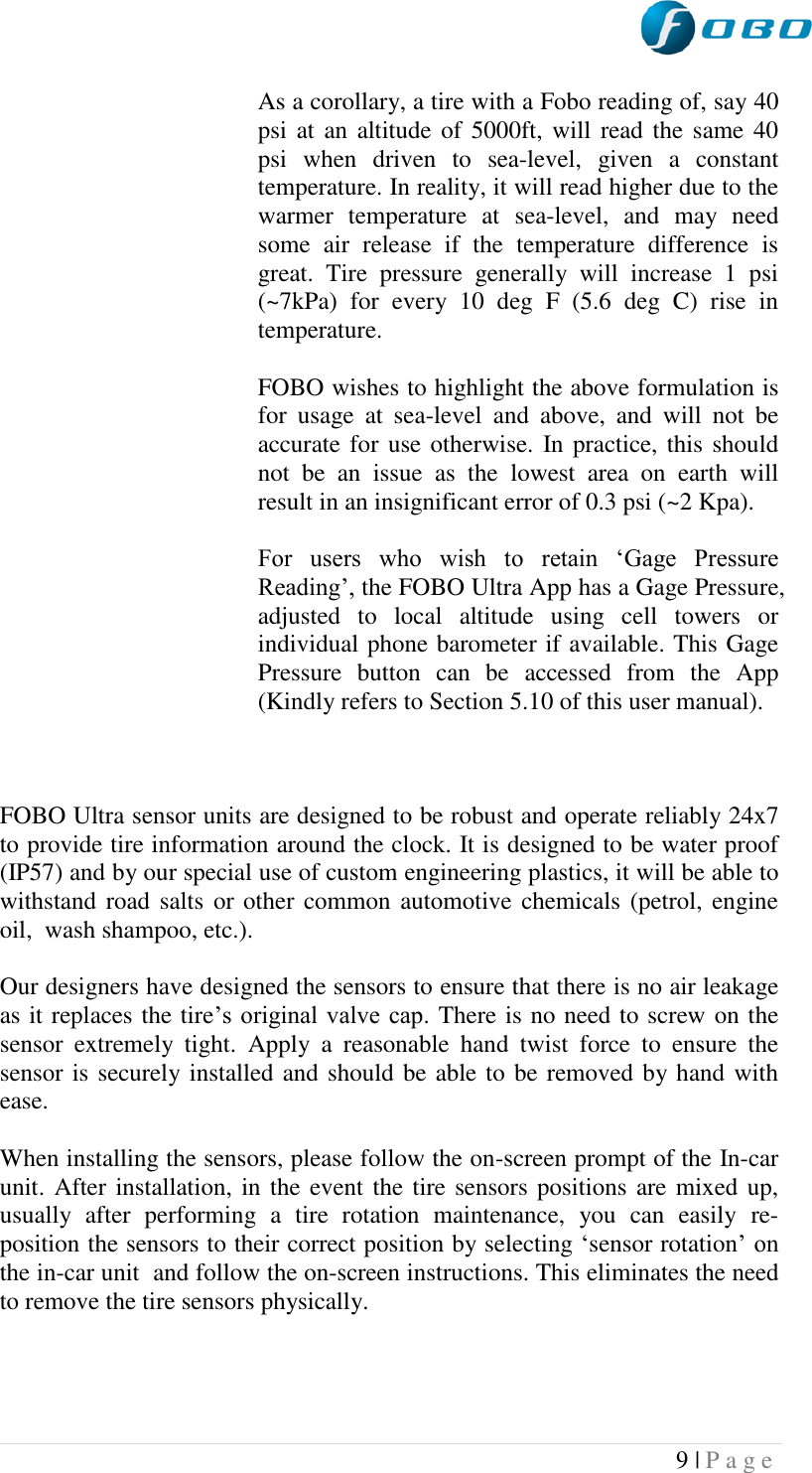  9 | P a g e   As a corollary, a tire with a Fobo reading of, say 40 psi at  an altitude of 5000ft, will  read the same  40 psi  when  driven  to  sea-level,  given  a  constant temperature. In reality, it will read higher due to the warmer  temperature  at  sea-level,  and  may  need some  air  release  if  the  temperature  difference  is great.  Tire  pressure  generally  will  increase  1  psi (~7kPa)  for  every  10  deg  F  (5.6  deg  C)  rise  in temperature.   FOBO wishes to highlight the above formulation is for  usage  at  sea-level  and  above,  and  will  not  be accurate for use otherwise. In practice, this should not  be  an  issue  as  the  lowest  area  on  earth  will result in an insignificant error of 0.3 psi (~2 Kpa).        For  users  who  wish  to  retain  „Gage  Pressure Reading‟, the FOBO Ultra App has a Gage Pressure, adjusted  to  local  altitude  using  cell  towers  or individual phone barometer if available. This Gage Pressure  button  can  be  accessed  from  the  App (Kindly refers to Section 5.10 of this user manual).    FOBO Ultra sensor units are designed to be robust and operate reliably 24x7 to provide tire information around the clock. It is designed to be water proof (IP57) and by our special use of custom engineering plastics, it will be able to withstand road salts  or other common automotive chemicals (petrol, engine oil,  wash shampoo, etc.).  Our designers have designed the sensors to ensure that there is no air leakage as it replaces the tire‟s original valve cap. There is no need to screw on the sensor  extremely  tight.  Apply  a  reasonable  hand  twist  force  to  ensure  the sensor is securely installed and should be able to be removed by hand with ease.  When installing the sensors, please follow the on-screen prompt of the In-car unit. After installation, in the event the tire sensors positions are mixed up, usually  after  performing  a  tire  rotation  maintenance,  you  can  easily  re-position the sensors to their correct position by selecting „sensor rotation‟ on the in-car unit  and follow the on-screen instructions. This eliminates the need to remove the tire sensors physically.   