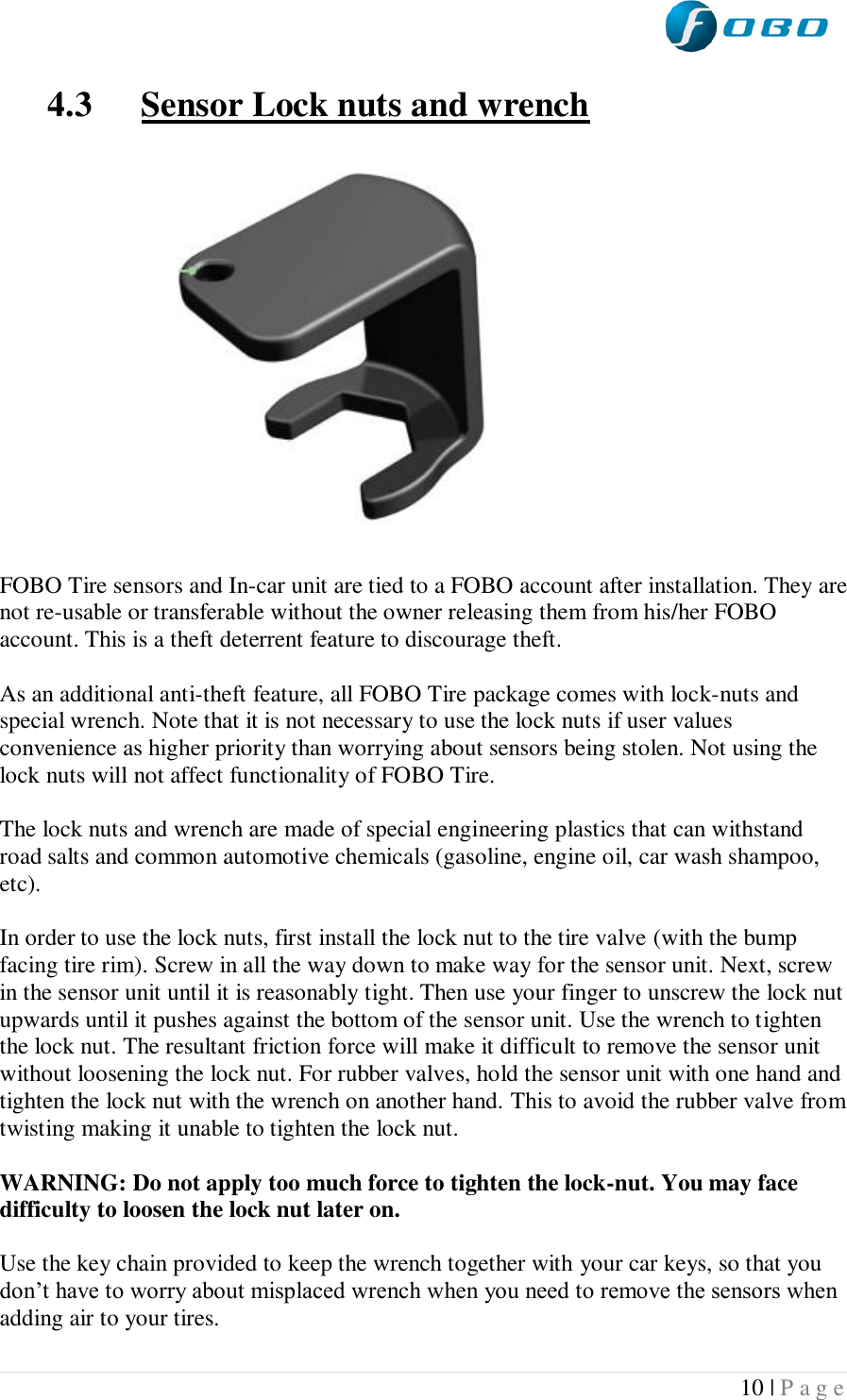  10 | P a g e   4.3 Sensor Lock nuts and wrench            FOBO Tire sensors and In-car unit are tied to a FOBO account after installation. They are not re-usable or transferable without the owner releasing them from his/her FOBO account. This is a theft deterrent feature to discourage theft.  As an additional anti-theft feature, all FOBO Tire package comes with lock-nuts and special wrench. Note that it is not necessary to use the lock nuts if user values convenience as higher priority than worrying about sensors being stolen. Not using the lock nuts will not affect functionality of FOBO Tire.  The lock nuts and wrench are made of special engineering plastics that can withstand road salts and common automotive chemicals (gasoline, engine oil, car wash shampoo, etc).   In order to use the lock nuts, first install the lock nut to the tire valve (with the bump facing tire rim). Screw in all the way down to make way for the sensor unit. Next, screw in the sensor unit until it is reasonably tight. Then use your finger to unscrew the lock nut upwards until it pushes against the bottom of the sensor unit. Use the wrench to tighten the lock nut. The resultant friction force will make it difficult to remove the sensor unit without loosening the lock nut. For rubber valves, hold the sensor unit with one hand and tighten the lock nut with the wrench on another hand. This to avoid the rubber valve from twisting making it unable to tighten the lock nut.  WARNING: Do not apply too much force to tighten the lock-nut. You may face difficulty to loosen the lock nut later on.   Use the key chain provided to keep the wrench together with your car keys, so that you don’t have to worry about misplaced wrench when you need to remove the sensors when adding air to your tires.   