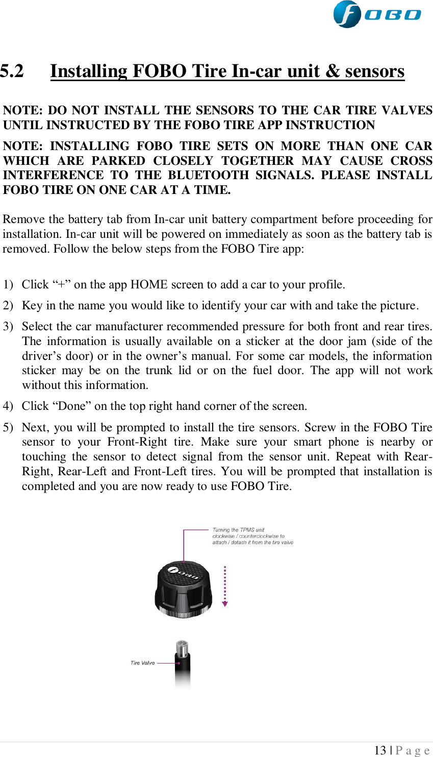  13 | P a g e    5.2 Installing FOBO Tire In-car unit &amp; sensors  NOTE: DO NOT INSTALL THE SENSORS TO THE CAR TIRE VALVES UNTIL INSTRUCTED BY THE FOBO TIRE APP INSTRUCTION NOTE:  INSTALLING  FOBO  TIRE  SETS  ON  MORE  THAN  ONE  CAR WHICH  ARE  PARKED  CLOSELY  TOGETHER  MAY  CAUSE  CROSS INTERFERENCE  TO  THE  BLUETOOTH  SIGNALS.  PLEASE  INSTALL FOBO TIRE ON ONE CAR AT A TIME.  Remove the battery tab from In-car unit battery compartment before proceeding for installation. In-car unit will be powered on immediately as soon as the battery tab is removed. Follow the below steps from the FOBO Tire app:  1) Click “+” on the app HOME screen to add a car to your profile.  2) Key in the name you would like to identify your car with and take the picture. 3) Select the car manufacturer recommended pressure for both front and rear tires. The  information is  usually available on a sticker  at the door jam  (side of the driver’s door) or in the owner’s manual. For some car models, the information sticker  may  be  on  the  trunk  lid  or  on  the  fuel  door.  The  app  will  not  work without this information. 4) Click “Done” on the top right hand corner of the screen. 5) Next, you will be prompted to install the tire sensors. Screw in the FOBO Tire sensor  to  your  Front-Right  tire.  Make  sure  your  smart  phone  is  nearby  or touching  the  sensor  to  detect  signal  from  the  sensor  unit.  Repeat  with  Rear-Right, Rear-Left and Front-Left tires. You will be prompted that installation is completed and you are now ready to use FOBO Tire.                