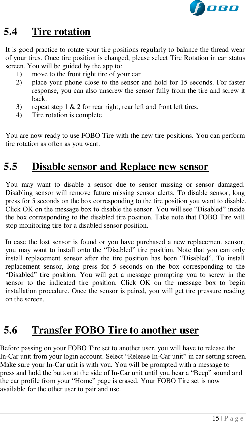  15 | P a g e   5.4 Tire rotation  It is good practice to rotate your tire positions regularly to balance the thread wear of your tires. Once tire position is changed, please select Tire Rotation in car status screen. You will be guided by the app to:  1) move to the front right tire of your car 2) place your phone close to the sensor and hold for 15 seconds. For faster response, you can also unscrew the sensor fully from the tire and screw it back. 3) repeat step 1 &amp; 2 for rear right, rear left and front left tires. 4) Tire rotation is complete  You are now ready to use FOBO Tire with the new tire positions. You can perform tire rotation as often as you want.  5.5 Disable sensor and Replace new sensor  You  may  want  to  disable  a  sensor  due  to  sensor  missing  or  sensor  damaged. Disabling sensor will remove future missing sensor alerts. To disable sensor, long press for 5 seconds on the box corresponding to the tire position you want to disable. Click OK on the message box to disable the sensor. You will see “Disabled” inside the box corresponding to the disabled tire position. Take note that FOBO Tire will stop monitoring tire for a disabled sensor position.  In case the lost sensor is found or you have purchased a new replacement sensor, you  may want to  install onto the  “Disabled” tire  position. Note that you can only install  replacement  sensor  after  the  tire  position  has  been  “Disabled”.  To  install replacement  sensor,  long  press  for  5  seconds  on  the  box  corresponding  to  the “Disabled”  tire  position.  You  will  get  a  message  prompting  you  to  screw  in  the sensor  to  the  indicated  tire  position.  Click  OK  on  the  message  box  to  begin installation procedure. Once the sensor is paired, you will get tire pressure reading on the screen.   5.6 Transfer FOBO Tire to another user  Before passing on your FOBO Tire set to another user, you will have to release the In-Car unit from your login account. Select “Release In-Car unit” in car setting screen. Make sure your In-Car unit is with you. You will be prompted with a message to press and hold the button at the side of In-Car unit until you hear a “Beep” sound and the car profile from your “Home” page is erased. Your FOBO Tire set is now available for the other user to pair and use.   