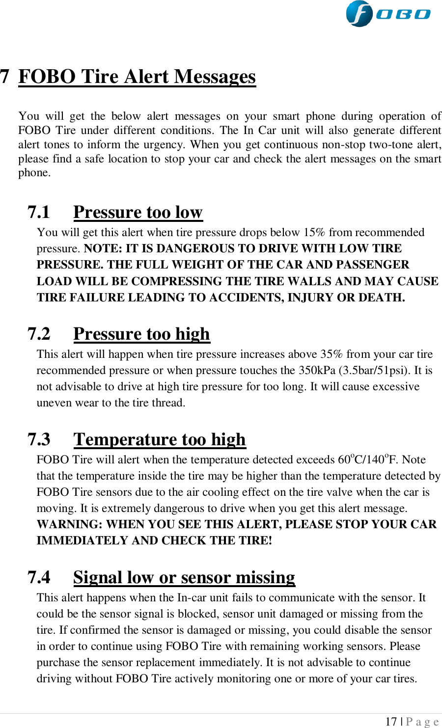  17 | P a g e     7 FOBO Tire Alert Messages  You  will  get  the  below  alert  messages  on  your  smart  phone  during  operation  of FOBO  Tire  under  different  conditions.  The In Car  unit will  also  generate  different alert tones to inform the urgency. When you get continuous non-stop two-tone alert, please find a safe location to stop your car and check the alert messages on the smart phone.  7.1 Pressure too low You will get this alert when tire pressure drops below 15% from recommended pressure. NOTE: IT IS DANGEROUS TO DRIVE WITH LOW TIRE PRESSURE. THE FULL WEIGHT OF THE CAR AND PASSENGER LOAD WILL BE COMPRESSING THE TIRE WALLS AND MAY CAUSE TIRE FAILURE LEADING TO ACCIDENTS, INJURY OR DEATH.  7.2 Pressure too high This alert will happen when tire pressure increases above 35% from your car tire recommended pressure or when pressure touches the 350kPa (3.5bar/51psi). It is not advisable to drive at high tire pressure for too long. It will cause excessive uneven wear to the tire thread.  7.3 Temperature too high FOBO Tire will alert when the temperature detected exceeds 60oC/140oF. Note that the temperature inside the tire may be higher than the temperature detected by FOBO Tire sensors due to the air cooling effect on the tire valve when the car is moving. It is extremely dangerous to drive when you get this alert message. WARNING: WHEN YOU SEE THIS ALERT, PLEASE STOP YOUR CAR IMMEDIATELY AND CHECK THE TIRE!  7.4 Signal low or sensor missing This alert happens when the In-car unit fails to communicate with the sensor. It could be the sensor signal is blocked, sensor unit damaged or missing from the tire. If confirmed the sensor is damaged or missing, you could disable the sensor in order to continue using FOBO Tire with remaining working sensors. Please purchase the sensor replacement immediately. It is not advisable to continue driving without FOBO Tire actively monitoring one or more of your car tires.  