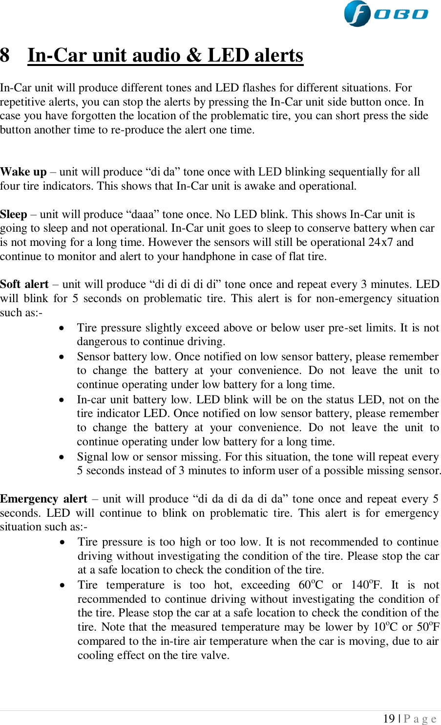  19 | P a g e   8 In-Car unit audio &amp; LED alerts  In-Car unit will produce different tones and LED flashes for different situations. For repetitive alerts, you can stop the alerts by pressing the In-Car unit side button once. In case you have forgotten the location of the problematic tire, you can short press the side button another time to re-produce the alert one time.   Wake up – unit will produce “di da” tone once with LED blinking sequentially for all four tire indicators. This shows that In-Car unit is awake and operational.  Sleep – unit will produce “daaa” tone once. No LED blink. This shows In-Car unit is going to sleep and not operational. In-Car unit goes to sleep to conserve battery when car is not moving for a long time. However the sensors will still be operational 24x7 and continue to monitor and alert to your handphone in case of flat tire.  Soft alert – unit will produce “di di di di di” tone once and repeat every 3 minutes. LED will  blink  for  5  seconds on  problematic tire. This  alert  is  for  non-emergency situation such as:-  Tire pressure slightly exceed above or below user pre-set limits. It is not dangerous to continue driving.  Sensor battery low. Once notified on low sensor battery, please remember to  change  the  battery  at  your  convenience.  Do  not  leave  the  unit  to continue operating under low battery for a long time.  In-car unit battery low. LED blink will be on the status LED, not on the tire indicator LED. Once notified on low sensor battery, please remember to  change  the  battery  at  your  convenience.  Do  not  leave  the  unit  to continue operating under low battery for a long time.  Signal low or sensor missing. For this situation, the tone will repeat every 5 seconds instead of 3 minutes to inform user of a possible missing sensor.  Emergency alert – unit will produce “di da  di da  di  da” tone once and repeat  every  5 seconds.  LED  will  continue  to  blink  on  problematic  tire.  This  alert  is  for  emergency situation such as:-  Tire pressure is too high or too low. It is not recommended to continue driving without investigating the condition of the tire. Please stop the car at a safe location to check the condition of the tire.  Tire  temperature  is  too  hot,  exceeding  60oC  or  140oF.  It  is  not recommended to continue driving without investigating the condition of the tire. Please stop the car at a safe location to check the condition of the tire. Note that the measured temperature may be lower by 10oC or 50oF compared to the in-tire air temperature when the car is moving, due to air cooling effect on the tire valve.    