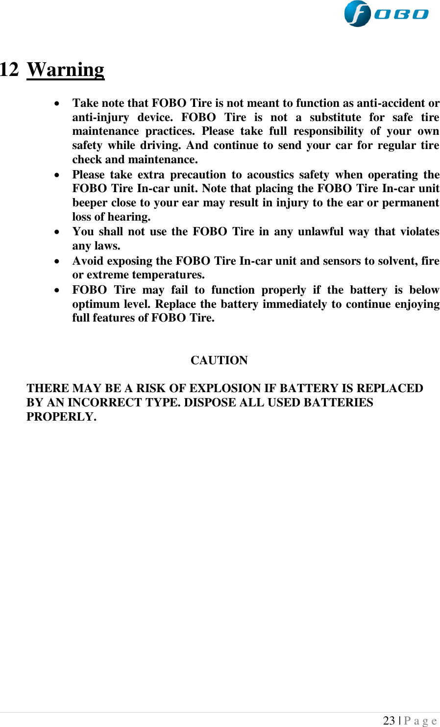  23 | P a g e    12 Warning   Take note that FOBO Tire is not meant to function as anti-accident or anti-injury  device.  FOBO  Tire  is  not  a  substitute  for  safe  tire maintenance  practices.  Please  take  full  responsibility  of  your  own safety  while  driving. And continue to  send your car for regular tire check and maintenance.  Please  take  extra  precaution  to  acoustics  safety  when  operating  the FOBO Tire In-car unit. Note that placing the FOBO Tire In-car unit beeper close to your ear may result in injury to the ear or permanent loss of hearing.  You shall  not use the FOBO Tire in any unlawful way that violates any laws.  Avoid exposing the FOBO Tire In-car unit and sensors to solvent, fire or extreme temperatures.  FOBO  Tire  may  fail  to  function  properly  if  the  battery  is  below optimum level. Replace the battery immediately to continue enjoying full features of FOBO Tire.   CAUTION  THERE MAY BE A RISK OF EXPLOSION IF BATTERY IS REPLACED BY AN INCORRECT TYPE. DISPOSE ALL USED BATTERIES PROPERLY.    