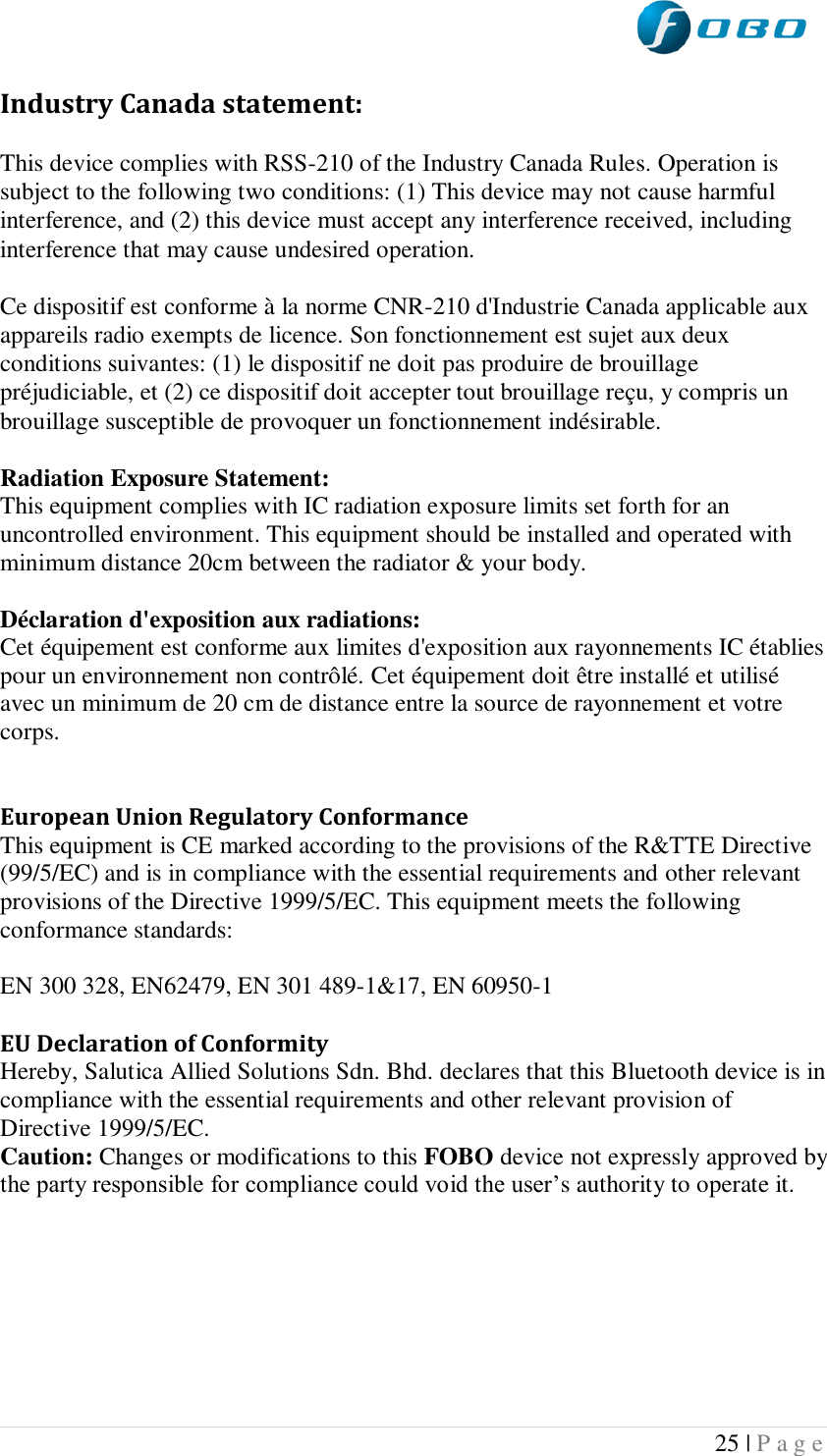  25 | P a g e   Industry Canada statement: This device complies with RSS-210 of the Industry Canada Rules. Operation is subject to the following two conditions: (1) This device may not cause harmful interference, and (2) this device must accept any interference received, including interference that may cause undesired operation. Ce dispositif est conforme à la norme CNR-210 d&apos;Industrie Canada applicable aux appareils radio exempts de licence. Son fonctionnement est sujet aux deux conditions suivantes: (1) le dispositif ne doit pas produire de brouillage préjudiciable, et (2) ce dispositif doit accepter tout brouillage reçu, y compris un brouillage susceptible de provoquer un fonctionnement indésirable.  Radiation Exposure Statement: This equipment complies with IC radiation exposure limits set forth for an uncontrolled environment. This equipment should be installed and operated with minimum distance 20cm between the radiator &amp; your body.  Déclaration d&apos;exposition aux radiations: Cet équipement est conforme aux limites d&apos;exposition aux rayonnements IC établies pour un environnement non contrôlé. Cet équipement doit être installé et utilisé avec un minimum de 20 cm de distance entre la source de rayonnement et votre corps.   European Union Regulatory Conformance This equipment is CE marked according to the provisions of the R&amp;TTE Directive (99/5/EC) and is in compliance with the essential requirements and other relevant provisions of the Directive 1999/5/EC. This equipment meets the following conformance standards:  EN 300 328, EN62479, EN 301 489-1&amp;17, EN 60950-1  EU Declaration of Conformity  Hereby, Salutica Allied Solutions Sdn. Bhd. declares that this Bluetooth device is in compliance with the essential requirements and other relevant provision of Directive 1999/5/EC. Caution: Changes or modifications to this FOBO device not expressly approved by the party responsible for compliance could void the user’s authority to operate it.      