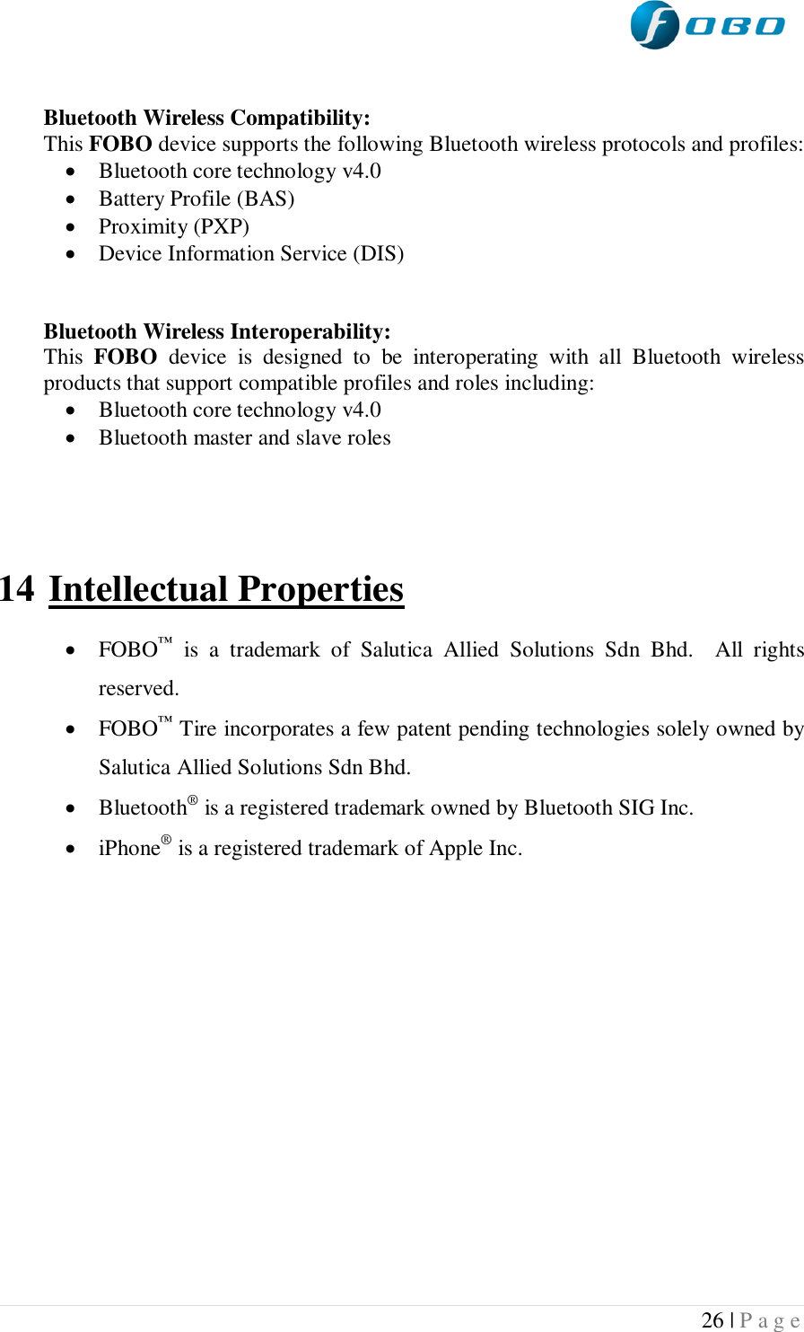  26 | P a g e    Bluetooth Wireless Compatibility: This FOBO device supports the following Bluetooth wireless protocols and profiles:  Bluetooth core technology v4.0  Battery Profile (BAS)  Proximity (PXP)  Device Information Service (DIS)   Bluetooth Wireless Interoperability: This  FOBO  device  is  designed  to  be  interoperating  with  all  Bluetooth  wireless products that support compatible profiles and roles including:  Bluetooth core technology v4.0  Bluetooth master and slave roles    14 Intellectual Properties   FOBO™  is  a  trademark  of  Salutica  Allied  Solutions  Sdn  Bhd.    All  rights reserved.  FOBO™ Tire incorporates a few patent pending technologies solely owned by Salutica Allied Solutions Sdn Bhd.  Bluetooth® is a registered trademark owned by Bluetooth SIG Inc.  iPhone® is a registered trademark of Apple Inc.     
