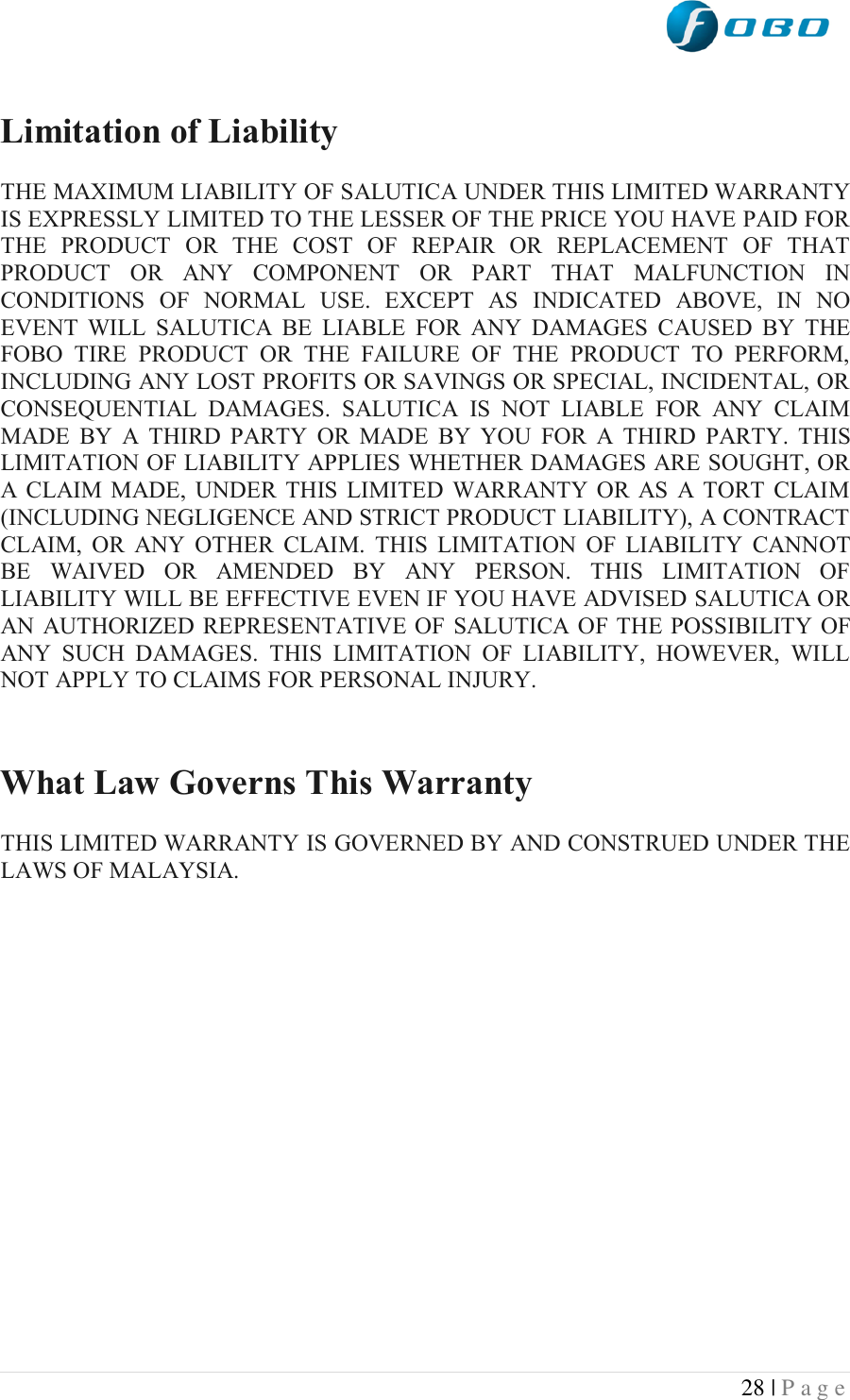  28 | P a g e    Limitation of Liability  THE MAXIMUM LIABILITY OF SALUTICA UNDER THIS LIMITED WARRANTY IS EXPRESSLY LIMITED TO THE LESSER OF THE PRICE YOU HAVE PAID FOR THE  PRODUCT  OR  THE  COST  OF  REPAIR  OR  REPLACEMENT  OF  THAT PRODUCT  OR  ANY  COMPONENT  OR  PART  THAT  MALFUNCTION  IN CONDITIONS  OF  NORMAL  USE.  EXCEPT  AS  INDICATED  ABOVE,  IN  NO EVENT  WILL  SALUTICA  BE  LIABLE  FOR  ANY  DAMAGES  CAUSED  BY  THE FOBO  TIRE  PRODUCT  OR  THE  FAILURE  OF  THE  PRODUCT  TO  PERFORM, INCLUDING ANY LOST PROFITS OR SAVINGS OR SPECIAL, INCIDENTAL, OR CONSEQUENTIAL  DAMAGES.  SALUTICA  IS  NOT  LIABLE  FOR  ANY  CLAIM MADE  BY  A  THIRD  PARTY  OR  MADE  BY  YOU  FOR  A  THIRD  PARTY.  THIS LIMITATION OF LIABILITY APPLIES WHETHER DAMAGES ARE SOUGHT, OR A  CLAIM  MADE,  UNDER  THIS  LIMITED  WARRANTY  OR  AS  A TORT  CLAIM (INCLUDING NEGLIGENCE AND STRICT PRODUCT LIABILITY), A CONTRACT CLAIM,  OR  ANY  OTHER  CLAIM.  THIS  LIMITATION  OF  LIABILITY  CANNOT BE  WAIVED  OR  AMENDED  BY  ANY  PERSON.  THIS  LIMITATION  OF LIABILITY WILL BE EFFECTIVE EVEN IF YOU HAVE ADVISED SALUTICA OR AN  AUTHORIZED REPRESENTATIVE OF  SALUTICA  OF THE POSSIBILITY OF ANY  SUCH  DAMAGES.  THIS  LIMITATION  OF  LIABILITY,  HOWEVER,  WILL NOT APPLY TO CLAIMS FOR PERSONAL INJURY.   What Law Governs This Warranty  THIS LIMITED WARRANTY IS GOVERNED BY AND CONSTRUED UNDER THE LAWS OF MALAYSIA.  