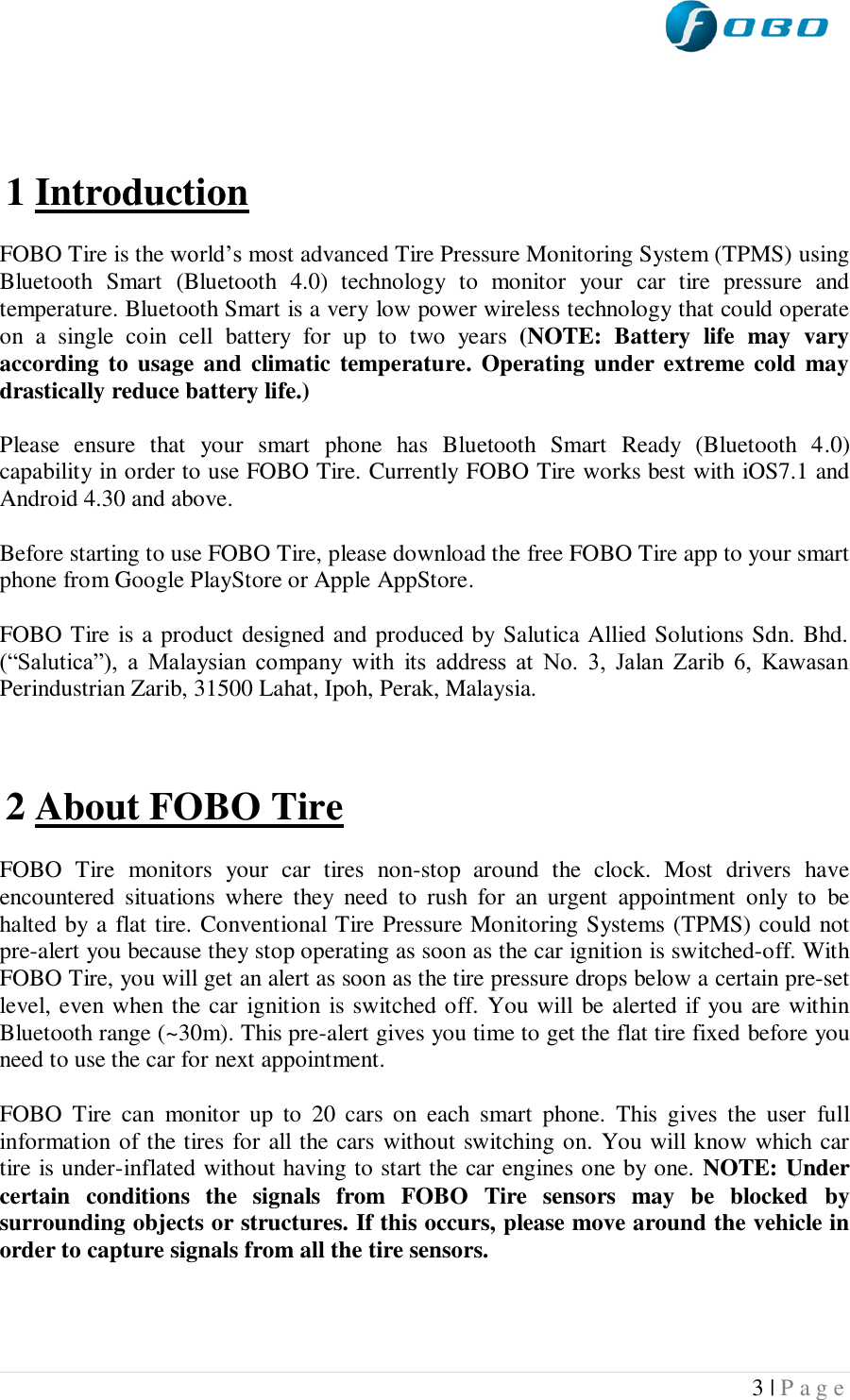  3 | P a g e      1 Introduction  FOBO Tire is the world’s most advanced Tire Pressure Monitoring System (TPMS) using Bluetooth  Smart  (Bluetooth  4.0)  technology  to  monitor  your  car  tire  pressure  and temperature. Bluetooth Smart is a very low power wireless technology that could operate on  a  single  coin  cell  battery  for  up  to  two  years  (NOTE:  Battery  life  may  vary according to usage and climatic temperature. Operating under extreme cold may drastically reduce battery life.)   Please  ensure  that  your  smart  phone  has  Bluetooth  Smart  Ready  (Bluetooth  4.0) capability in order to use FOBO Tire. Currently FOBO Tire works best with iOS7.1 and Android 4.30 and above.  Before starting to use FOBO Tire, please download the free FOBO Tire app to your smart phone from Google PlayStore or Apple AppStore.   FOBO Tire is a product designed and produced by Salutica Allied Solutions Sdn. Bhd. (“Salutica”),  a  Malaysian  company  with  its  address  at  No.  3,  Jalan  Zarib  6,  Kawasan Perindustrian Zarib, 31500 Lahat, Ipoh, Perak, Malaysia.     2 About FOBO Tire  FOBO  Tire  monitors  your  car  tires  non-stop  around  the  clock.  Most  drivers  have encountered  situations  where  they  need  to  rush  for  an  urgent  appointment  only  to  be halted by a flat tire. Conventional Tire Pressure Monitoring Systems (TPMS) could not pre-alert you because they stop operating as soon as the car ignition is switched-off. With FOBO Tire, you will get an alert as soon as the tire pressure drops below a certain pre-set level, even when the car  ignition is switched off. You will be alerted if you are within Bluetooth range (~30m). This pre-alert gives you time to get the flat tire fixed before you need to use the car for next appointment.  FOBO  Tire  can  monitor  up  to  20  cars  on  each  smart  phone.  This  gives  the  user  full information of the tires for all the cars without switching on. You will know which car tire is under-inflated without having to start the car engines one by one. NOTE: Under certain  conditions  the  signals  from  FOBO  Tire  sensors  may  be  blocked  by surrounding objects or structures. If this occurs, please move around the vehicle in order to capture signals from all the tire sensors.  