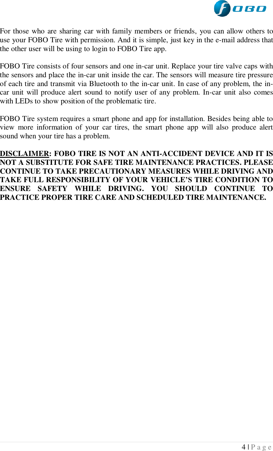  4 | P a g e   For those who are sharing car with family members or friends, you can allow others to use your FOBO Tire with permission. And it is simple, just key in the e-mail address that the other user will be using to login to FOBO Tire app.   FOBO Tire consists of four sensors and one in-car unit. Replace your tire valve caps with the sensors and place the in-car unit inside the car. The sensors will measure tire pressure of each tire and transmit via Bluetooth to the in-car unit. In case of any problem, the in-car unit will produce alert sound to notify user of any problem. In-car unit also comes with LEDs to show position of the problematic tire.  FOBO Tire system requires a smart phone and app for installation. Besides being able to view  more  information  of  your  car  tires,  the  smart  phone  app  will  also  produce  alert sound when your tire has a problem.  DISCLAIMER: FOBO TIRE IS NOT AN ANTI-ACCIDENT DEVICE AND IT IS NOT A SUBSTITUTE FOR SAFE TIRE MAINTENANCE PRACTICES. PLEASE CONTINUE TO TAKE PRECAUTIONARY MEASURES WHILE DRIVING AND TAKE FULL RESPONSIBILITY OF YOUR VEHICLE’S TIRE CONDITION TO ENSURE  SAFETY  WHILE  DRIVING.  YOU  SHOULD  CONTINUE  TO PRACTICE PROPER TIRE CARE AND SCHEDULED TIRE MAINTENANCE.       
