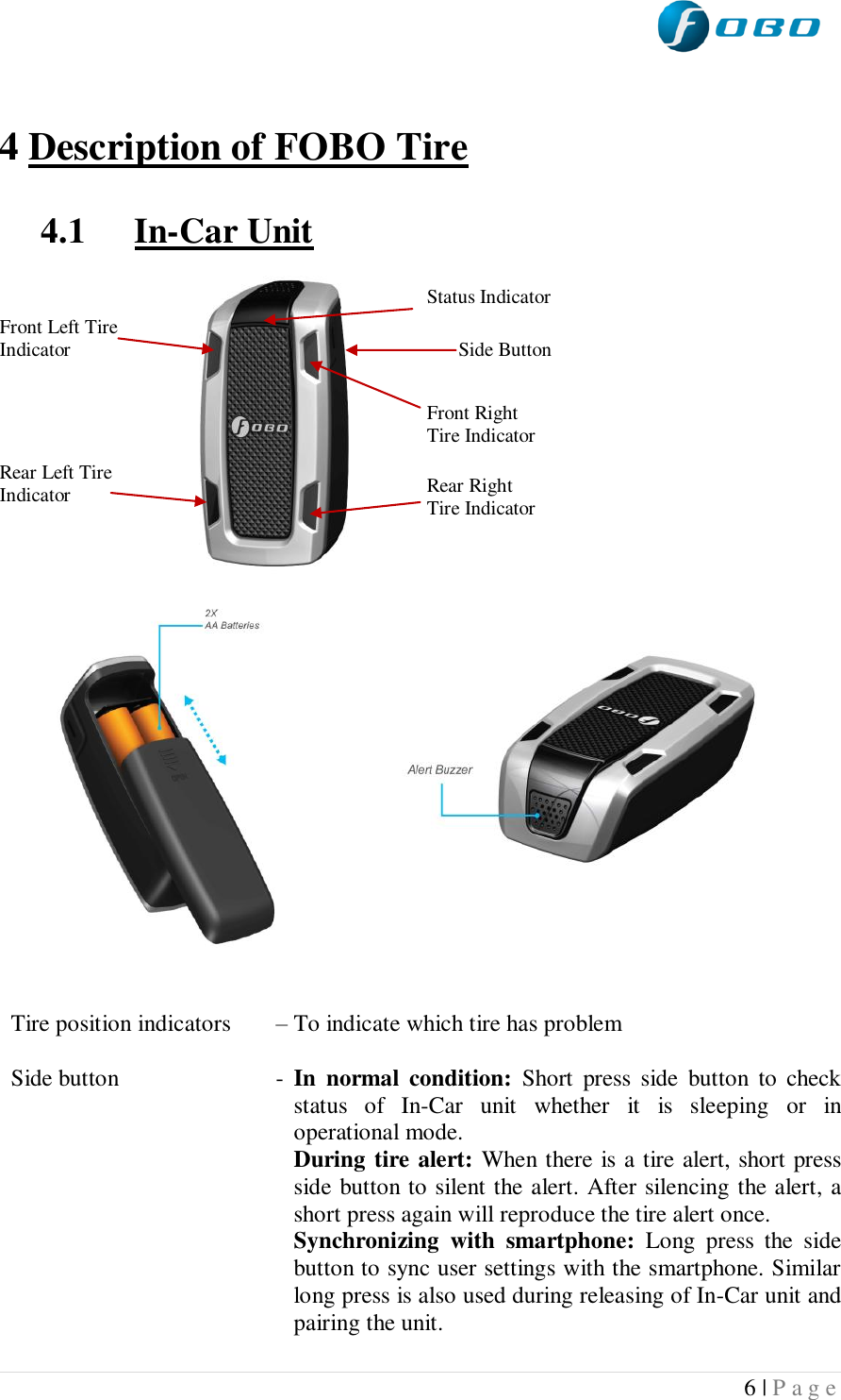  6 | P a g e    4 Description of FOBO Tire  4.1 In-Car Unit                               Tire position indicators   – To indicate which tire has problem  Side button  -  In  normal  condition:  Short  press  side  button  to  check status  of  In-Car  unit  whether  it  is  sleeping  or  in operational mode.  During tire alert: When there is a tire alert, short press side button to silent the alert. After silencing the alert, a short press again will reproduce the tire alert once.  Synchronizing  with  smartphone:  Long  press  the  side button to sync user settings with the smartphone. Similar long press is also used during releasing of In-Car unit and pairing the unit.   Front Left Tire Indicator Rear Left Tire Indicator Front Right Tire Indicator Rear Right Tire Indicator Status Indicator Side Button 