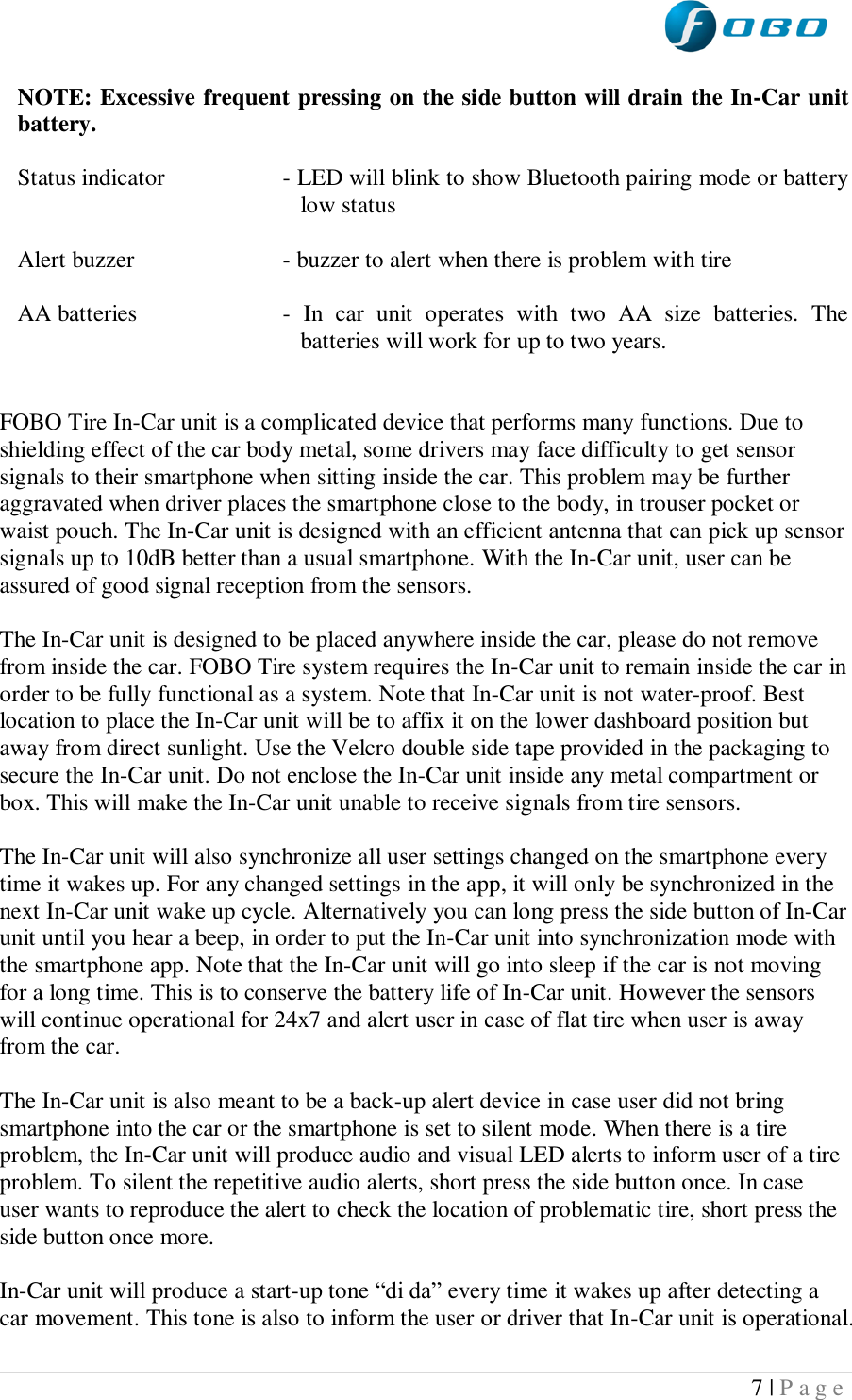  7 | P a g e   NOTE: Excessive frequent pressing on the side button will drain the In-Car unit battery.  Status indicator  - LED will blink to show Bluetooth pairing mode or battery low status  Alert buzzer  - buzzer to alert when there is problem with tire  AA batteries  -  In  car  unit  operates  with  two  AA  size  batteries.  The batteries will work for up to two years.    FOBO Tire In-Car unit is a complicated device that performs many functions. Due to shielding effect of the car body metal, some drivers may face difficulty to get sensor signals to their smartphone when sitting inside the car. This problem may be further aggravated when driver places the smartphone close to the body, in trouser pocket or waist pouch. The In-Car unit is designed with an efficient antenna that can pick up sensor signals up to 10dB better than a usual smartphone. With the In-Car unit, user can be assured of good signal reception from the sensors.  The In-Car unit is designed to be placed anywhere inside the car, please do not remove from inside the car. FOBO Tire system requires the In-Car unit to remain inside the car in order to be fully functional as a system. Note that In-Car unit is not water-proof. Best location to place the In-Car unit will be to affix it on the lower dashboard position but away from direct sunlight. Use the Velcro double side tape provided in the packaging to secure the In-Car unit. Do not enclose the In-Car unit inside any metal compartment or box. This will make the In-Car unit unable to receive signals from tire sensors.  The In-Car unit will also synchronize all user settings changed on the smartphone every time it wakes up. For any changed settings in the app, it will only be synchronized in the next In-Car unit wake up cycle. Alternatively you can long press the side button of In-Car unit until you hear a beep, in order to put the In-Car unit into synchronization mode with the smartphone app. Note that the In-Car unit will go into sleep if the car is not moving for a long time. This is to conserve the battery life of In-Car unit. However the sensors will continue operational for 24x7 and alert user in case of flat tire when user is away from the car.   The In-Car unit is also meant to be a back-up alert device in case user did not bring smartphone into the car or the smartphone is set to silent mode. When there is a tire problem, the In-Car unit will produce audio and visual LED alerts to inform user of a tire problem. To silent the repetitive audio alerts, short press the side button once. In case user wants to reproduce the alert to check the location of problematic tire, short press the side button once more.  In-Car unit will produce a start-up tone “di da” every time it wakes up after detecting a car movement. This tone is also to inform the user or driver that In-Car unit is operational. 