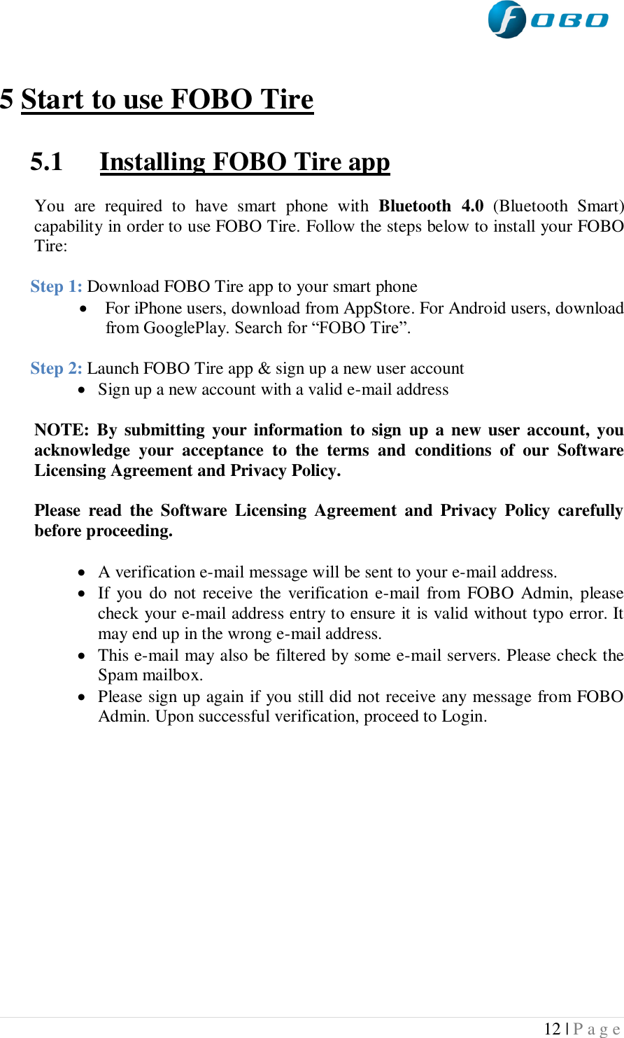  12 | P a g e    5 Start to use FOBO Tire  5.1 Installing FOBO Tire app  You  are  required  to  have  smart  phone  with  Bluetooth  4.0  (Bluetooth  Smart) capability in order to use FOBO Tire. Follow the steps below to install your FOBO Tire:  Step 1: Download FOBO Tire app to your smart phone   For iPhone users, download from AppStore. For Android users, download from GooglePlay. Search for “FOBO Tire”.  Step 2: Launch FOBO Tire app &amp; sign up a new user account  Sign up a new account with a valid e-mail address   NOTE: By submitting your  information  to sign up  a  new  user  account,  you acknowledge  your  acceptance  to  the  terms  and  conditions  of  our  Software Licensing Agreement and Privacy Policy.   Please  read  the  Software  Licensing  Agreement  and  Privacy  Policy  carefully before proceeding.   A verification e-mail message will be sent to your e-mail address.  If  you do  not receive the  verification e-mail  from  FOBO  Admin,  please  check your e-mail address entry to ensure it is valid without typo error. It may end up in the wrong e-mail address.  This e-mail may also be filtered by some e-mail servers. Please check the Spam mailbox.  Please sign up again if you still did not receive any message from FOBO Admin. Upon successful verification, proceed to Login.      
