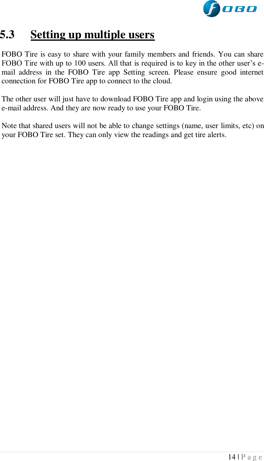  14 | P a g e   5.3 Setting up multiple users  FOBO Tire is easy to share with your family members and friends. You can share FOBO Tire with up to 100 users. All that is required is to key in the other user’s e-mail  address  in  the  FOBO  Tire  app  Setting  screen.  Please  ensure  good  internet connection for FOBO Tire app to connect to the cloud.  The other user will just have to download FOBO Tire app and login using the above e-mail address. And they are now ready to use your FOBO Tire.  Note that shared users will not be able to change settings (name, user limits, etc) on your FOBO Tire set. They can only view the readings and get tire alerts.      