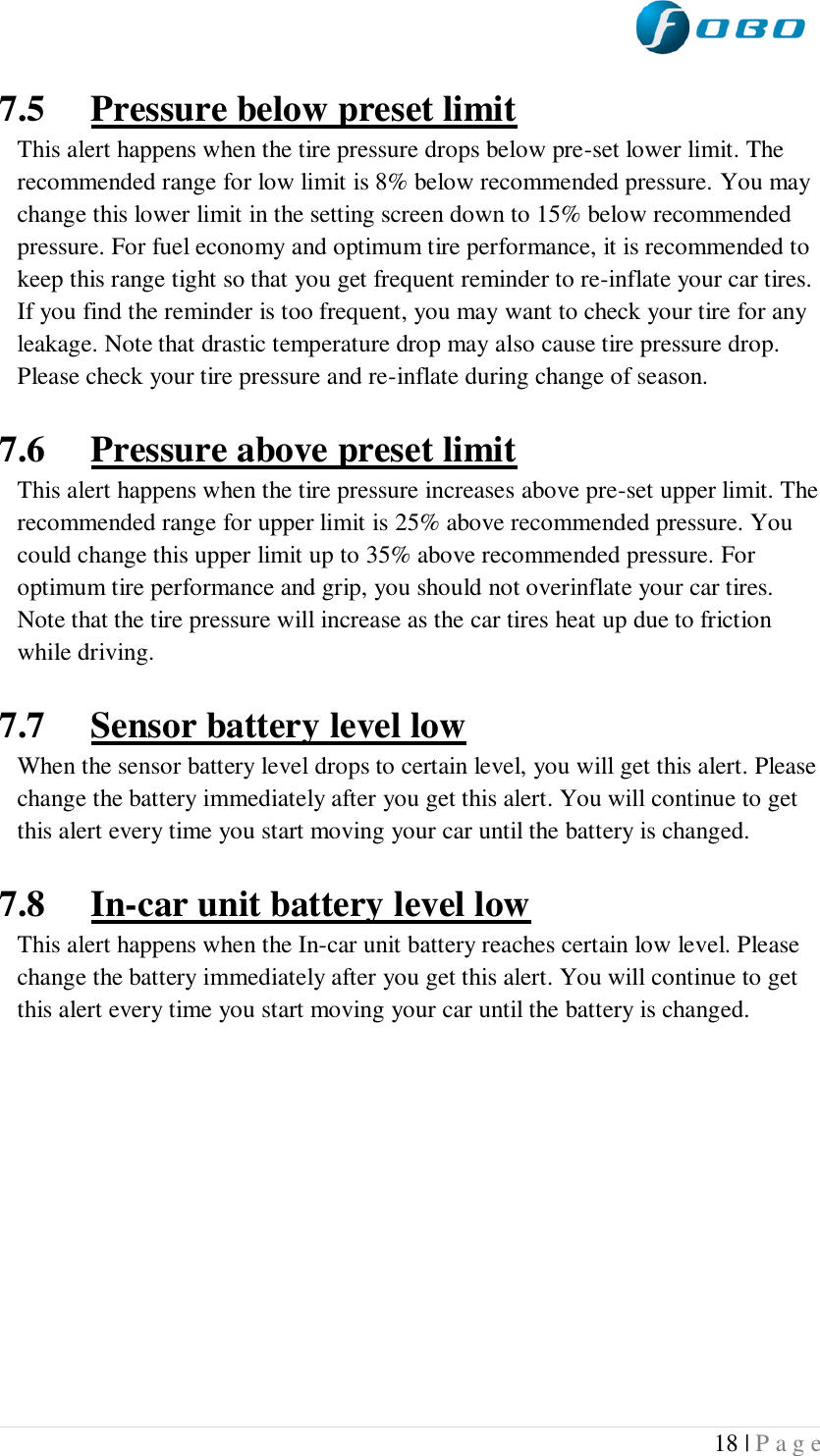  18 | P a g e   7.5 Pressure below preset limit This alert happens when the tire pressure drops below pre-set lower limit. The recommended range for low limit is 8% below recommended pressure. You may change this lower limit in the setting screen down to 15% below recommended pressure. For fuel economy and optimum tire performance, it is recommended to keep this range tight so that you get frequent reminder to re-inflate your car tires. If you find the reminder is too frequent, you may want to check your tire for any leakage. Note that drastic temperature drop may also cause tire pressure drop. Please check your tire pressure and re-inflate during change of season.  7.6 Pressure above preset limit This alert happens when the tire pressure increases above pre-set upper limit. The recommended range for upper limit is 25% above recommended pressure. You could change this upper limit up to 35% above recommended pressure. For optimum tire performance and grip, you should not overinflate your car tires. Note that the tire pressure will increase as the car tires heat up due to friction while driving.  7.7 Sensor battery level low When the sensor battery level drops to certain level, you will get this alert. Please change the battery immediately after you get this alert. You will continue to get this alert every time you start moving your car until the battery is changed.   7.8 In-car unit battery level low This alert happens when the In-car unit battery reaches certain low level. Please change the battery immediately after you get this alert. You will continue to get this alert every time you start moving your car until the battery is changed.      