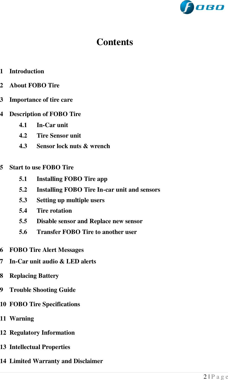  2 | P a g e    Contents   1 Introduction 2 About FOBO Tire 3 Importance of tire care 4 Description of FOBO Tire 4.1 In-Car unit 4.2 Tire Sensor unit 4.3 Sensor lock nuts &amp; wrench  5 Start to use FOBO Tire 5.1 Installing FOBO Tire app 5.2 Installing FOBO Tire In-car unit and sensors 5.3 Setting up multiple users 5.4 Tire rotation 5.5 Disable sensor and Replace new sensor 5.6 Transfer FOBO Tire to another user  6 FOBO Tire Alert Messages 7 In-Car unit audio &amp; LED alerts 8 Replacing Battery 9 Trouble Shooting Guide 10 FOBO Tire Specifications 11 Warning 12 Regulatory Information 13 Intellectual Properties 14 Limited Warranty and Disclaimer 