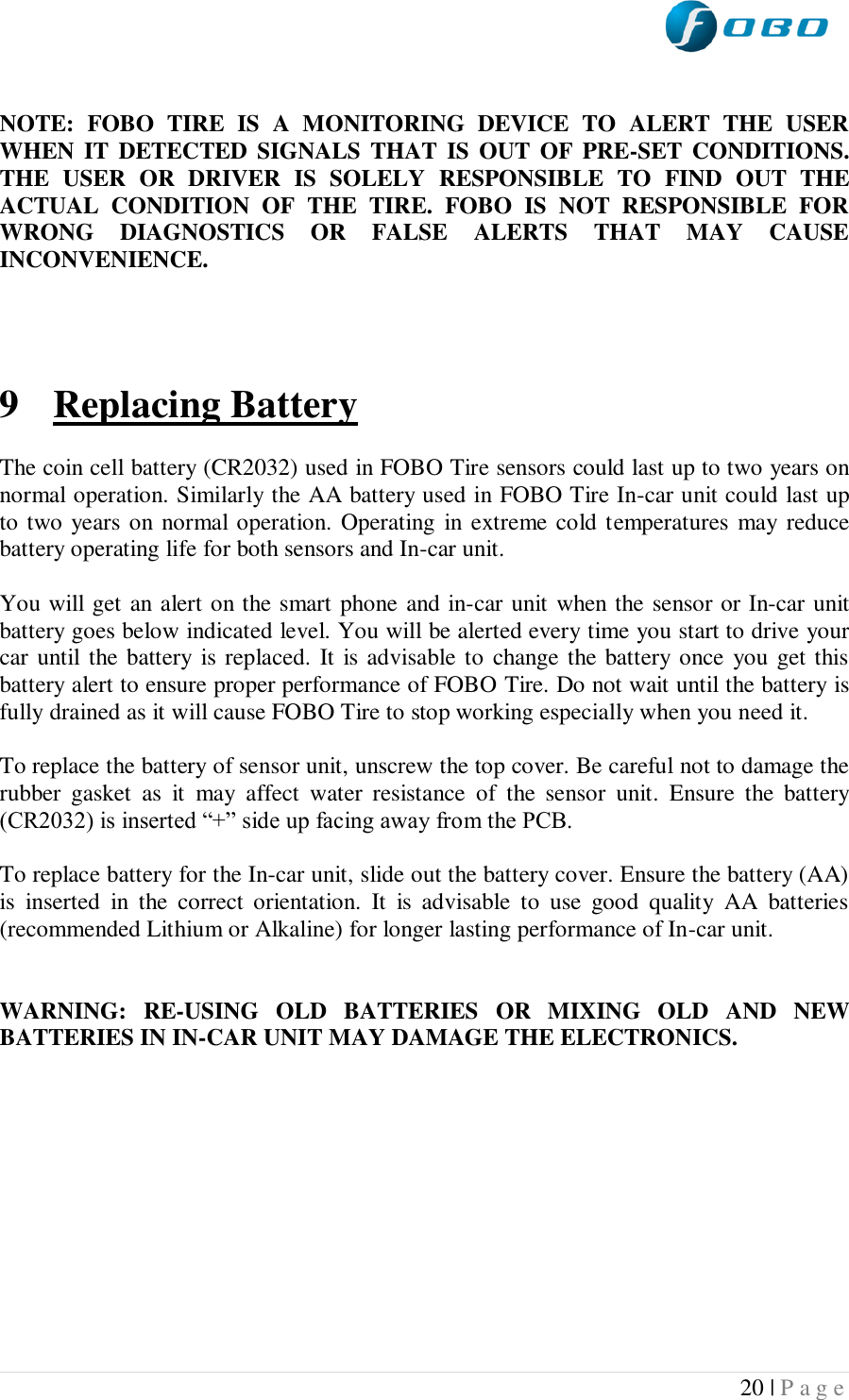  20 | P a g e    NOTE:  FOBO  TIRE  IS  A  MONITORING  DEVICE  TO  ALERT  THE  USER WHEN IT  DETECTED SIGNALS THAT  IS  OUT OF  PRE-SET  CONDITIONS. THE  USER  OR  DRIVER  IS  SOLELY  RESPONSIBLE  TO  FIND  OUT  THE ACTUAL  CONDITION  OF  THE  TIRE.  FOBO  IS  NOT  RESPONSIBLE  FOR WRONG  DIAGNOSTICS  OR  FALSE  ALERTS  THAT  MAY  CAUSE INCONVENIENCE.      9 Replacing Battery  The coin cell battery (CR2032) used in FOBO Tire sensors could last up to two years on normal operation. Similarly the AA battery used in FOBO Tire In-car unit could last up to two years on normal operation. Operating in extreme cold temperatures  may reduce battery operating life for both sensors and In-car unit.   You will get an alert on the smart phone and in-car unit when the sensor or In-car unit battery goes below indicated level. You will be alerted every time you start to drive your car until the battery  is replaced. It is advisable to change the battery once you get this battery alert to ensure proper performance of FOBO Tire. Do not wait until the battery is fully drained as it will cause FOBO Tire to stop working especially when you need it.  To replace the battery of sensor unit, unscrew the top cover. Be careful not to damage the rubber  gasket  as  it  may  affect  water  resistance  of  the  sensor  unit.  Ensure  the  battery (CR2032) is inserted “+” side up facing away from the PCB.  To replace battery for the In-car unit, slide out the battery cover. Ensure the battery (AA) is  inserted  in  the  correct  orientation.  It  is  advisable  to  use  good  quality  AA  batteries (recommended Lithium or Alkaline) for longer lasting performance of In-car unit.   WARNING:  RE-USING  OLD  BATTERIES  OR  MIXING  OLD  AND  NEW BATTERIES IN IN-CAR UNIT MAY DAMAGE THE ELECTRONICS.    