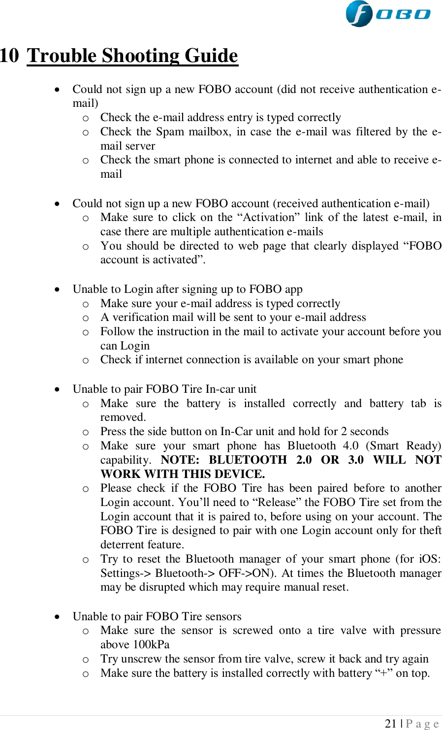  21 | P a g e   10 Trouble Shooting Guide   Could not sign up a new FOBO account (did not receive authentication e-mail) o Check the e-mail address entry is typed correctly o Check the Spam  mailbox,  in case the e-mail was filtered by the e-mail server o Check the smart phone is connected to internet and able to receive e-mail   Could not sign up a new FOBO account (received authentication e-mail) o Make sure to click on the “Activation”  link of the  latest  e-mail,  in case there are multiple authentication e-mails o You  should  be  directed  to  web page  that  clearly  displayed  “FOBO account is activated”.   Unable to Login after signing up to FOBO app o Make sure your e-mail address is typed correctly o A verification mail will be sent to your e-mail address o Follow the instruction in the mail to activate your account before you can Login o Check if internet connection is available on your smart phone   Unable to pair FOBO Tire In-car unit o Make  sure  the  battery  is  installed  correctly  and  battery  tab  is removed.  o Press the side button on In-Car unit and hold for 2 seconds o Make  sure  your  smart  phone  has  Bluetooth  4.0  (Smart  Ready) capability.  NOTE:  BLUETOOTH  2.0  OR  3.0  WILL  NOT WORK WITH THIS DEVICE. o Please  check  if  the  FOBO  Tire  has  been  paired  before  to  another Login account. You’ll need to “Release” the FOBO Tire set from the Login account that it is paired to, before using on your account. The FOBO Tire is designed to pair with one Login account only for theft deterrent feature. o Try  to reset the Bluetooth manager of  your  smart  phone (for  iOS: Settings-&gt; Bluetooth-&gt; OFF-&gt;ON). At times the Bluetooth manager may be disrupted which may require manual reset.   Unable to pair FOBO Tire sensors o Make  sure  the  sensor  is  screwed  onto  a  tire  valve  with  pressure above 100kPa o Try unscrew the sensor from tire valve, screw it back and try again o Make sure the battery is installed correctly with battery “+” on top.  