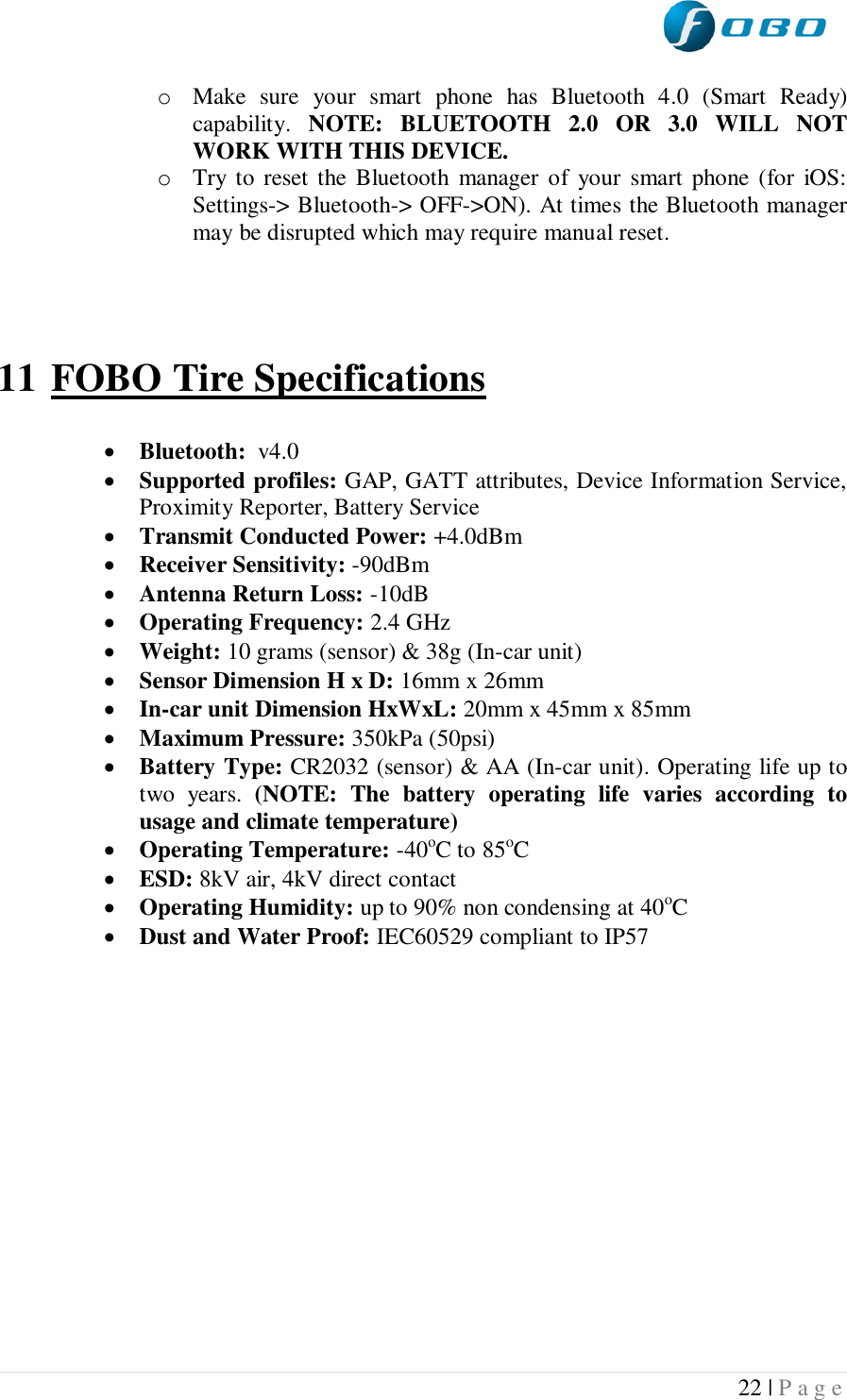  22 | P a g e   o Make  sure  your  smart  phone  has  Bluetooth  4.0  (Smart  Ready) capability.  NOTE:  BLUETOOTH  2.0  OR  3.0  WILL  NOT WORK WITH THIS DEVICE. o Try  to reset the Bluetooth manager of  your  smart  phone (for  iOS: Settings-&gt; Bluetooth-&gt; OFF-&gt;ON). At times the Bluetooth manager may be disrupted which may require manual reset.     11 FOBO Tire Specifications   Bluetooth:  v4.0  Supported profiles: GAP, GATT attributes, Device Information Service, Proximity Reporter, Battery Service  Transmit Conducted Power: +4.0dBm  Receiver Sensitivity: -90dBm  Antenna Return Loss: -10dB  Operating Frequency: 2.4 GHz  Weight: 10 grams (sensor) &amp; 38g (In-car unit)  Sensor Dimension H x D: 16mm x 26mm  In-car unit Dimension HxWxL: 20mm x 45mm x 85mm  Maximum Pressure: 350kPa (50psi)  Battery Type: CR2032 (sensor) &amp; AA (In-car unit). Operating life up to two  years.  (NOTE:  The  battery  operating  life  varies  according  to usage and climate temperature)  Operating Temperature: -40oC to 85oC  ESD: 8kV air, 4kV direct contact  Operating Humidity: up to 90% non condensing at 40oC  Dust and Water Proof: IEC60529 compliant to IP57      