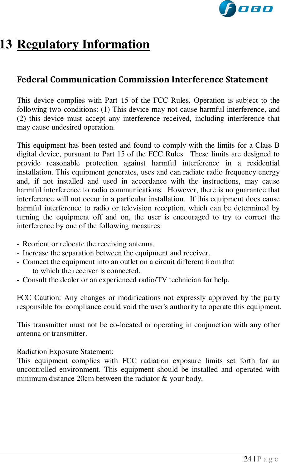  24 | P a g e    13 Regulatory Information  Federal Communication Commission Interference Statement  This device  complies  with  Part  15 of  the FCC Rules.  Operation is  subject to the following two conditions: (1) This device may not cause harmful interference, and (2)  this  device  must  accept  any  interference received,  including  interference  that may cause undesired operation.  This equipment has been tested and found to comply with the limits for a Class B digital device, pursuant to Part 15 of the FCC Rules.  These limits are designed to provide  reasonable  protection  against  harmful  interference  in  a  residential installation. This equipment generates, uses and can radiate radio frequency energy and,  if  not  installed  and  used  in  accordance  with  the  instructions,  may  cause harmful interference to radio communications.  However, there is no guarantee that interference will not occur in a particular installation.  If this equipment does cause harmful interference to radio or television reception, which can be determined by turning  the  equipment  off  and  on,  the  user  is  encouraged  to  try  to  correct  the interference by one of the following measures:  -  Reorient or relocate the receiving antenna. -  Increase the separation between the equipment and receiver. -  Connect the equipment into an outlet on a circuit different from that to which the receiver is connected. -  Consult the dealer or an experienced radio/TV technician for help.  FCC Caution: Any changes or modifications  not expressly approved  by the party responsible for compliance could void the user&apos;s authority to operate this equipment.  This transmitter must not be co-located or operating in conjunction with any other antenna or transmitter.  Radiation Exposure Statement: This  equipment  complies  with  FCC  radiation  exposure  limits  set  forth  for  an uncontrolled  environment.  This  equipment  should  be  installed  and  operated  with minimum distance 20cm between the radiator &amp; your body.     