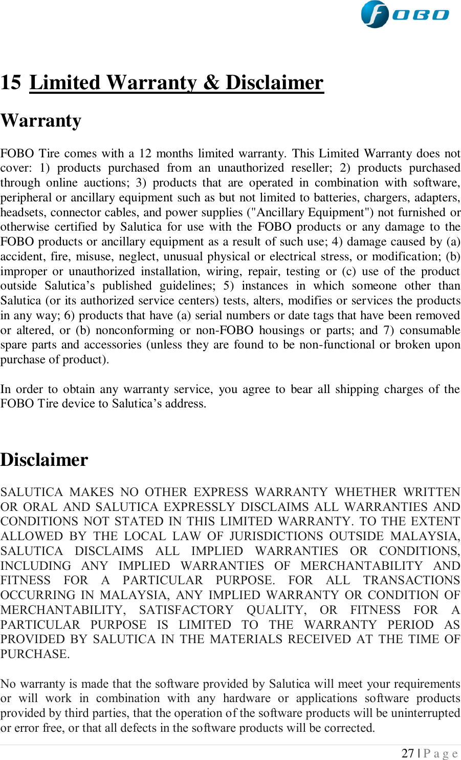  27 | P a g e    15 Limited Warranty &amp; Disclaimer  Warranty   FOBO Tire comes with a 12 months limited warranty. This Limited Warranty does not cover:  1)  products  purchased  from  an  unauthorized  reseller;  2)  products  purchased through  online  auctions;  3)  products  that  are  operated  in  combination  with  software, peripheral or ancillary equipment such as but not limited to batteries, chargers, adapters, headsets, connector cables, and power supplies (&quot;Ancillary Equipment&quot;) not furnished or otherwise  certified  by Salutica  for  use with the  FOBO  products or  any damage  to the FOBO products or ancillary equipment as a result of such use; 4) damage caused by (a) accident, fire, misuse, neglect, unusual physical or electrical stress, or modification; (b) improper  or  unauthorized  installation,  wiring,  repair,  testing  or  (c)  use  of  the  product outside  Salutica’s  published  guidelines;  5)  instances  in  which  someone  other  than Salutica (or its authorized service centers) tests, alters, modifies or services the products in any way; 6) products that have (a) serial numbers or date tags that have been removed or  altered,  or  (b)  nonconforming  or  non-FOBO  housings  or  parts;  and  7)  consumable spare parts and accessories (unless they are found to be non-functional or broken upon purchase of product).  In order to obtain  any  warranty  service,  you  agree  to  bear all  shipping charges of the FOBO Tire device to Salutica’s address.   Disclaimer  SALUTICA  MAKES  NO  OTHER  EXPRESS  WARRANTY  WHETHER  WRITTEN OR  ORAL  AND  SALUTICA  EXPRESSLY  DISCLAIMS  ALL  WARRANTIES  AND CONDITIONS  NOT  STATED  IN  THIS  LIMITED  WARRANTY.  TO  THE  EXTENT ALLOWED  BY  THE  LOCAL  LAW  OF  JURISDICTIONS  OUTSIDE  MALAYSIA, SALUTICA  DISCLAIMS  ALL  IMPLIED  WARRANTIES  OR  CONDITIONS, INCLUDING  ANY  IMPLIED  WARRANTIES  OF  MERCHANTABILITY  AND FITNESS  FOR  A  PARTICULAR  PURPOSE.  FOR  ALL  TRANSACTIONS OCCURRING  IN  MALAYSIA,  ANY  IMPLIED  WARRANTY  OR  CONDITION  OF MERCHANTABILITY,  SATISFACTORY  QUALITY,  OR  FITNESS  FOR  A PARTICULAR  PURPOSE  IS  LIMITED  TO  THE  WARRANTY  PERIOD  AS PROVIDED  BY  SALUTICA  IN  THE  MATERIALS  RECEIVED  AT  THE  TIME  OF PURCHASE.  No warranty is made that the software provided by Salutica will meet your requirements or  will  work  in  combination  with  any  hardware  or  applications  software  products provided by third parties, that the operation of the software products will be uninterrupted or error free, or that all defects in the software products will be corrected. 