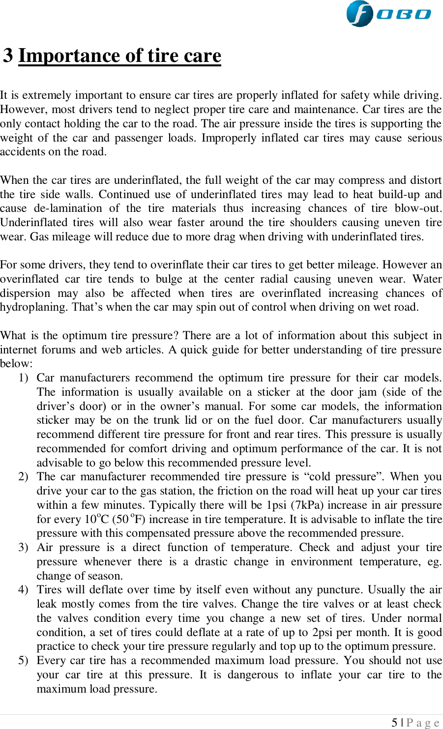  5 | P a g e   3 Importance of tire care  It is extremely important to ensure car tires are properly inflated for safety while driving. However, most drivers tend to neglect proper tire care and maintenance. Car tires are the only contact holding the car to the road. The air pressure inside the tires is supporting the weight of  the car and  passenger  loads. Improperly  inflated car tires  may  cause  serious accidents on the road.  When the car tires are underinflated, the full weight of the car may compress and distort the tire  side  walls. Continued  use of underinflated tires  may  lead to  heat  build-up and cause  de-lamination  of  the  tire  materials  thus  increasing  chances  of  tire  blow-out. Underinflated  tires  will  also  wear  faster  around the  tire  shoulders  causing  uneven  tire wear. Gas mileage will reduce due to more drag when driving with underinflated tires.  For some drivers, they tend to overinflate their car tires to get better mileage. However an overinflated  car  tire  tends  to  bulge  at  the  center  radial  causing  uneven  wear.  Water dispersion  may  also  be  affected  when  tires  are  overinflated  increasing  chances  of hydroplaning. That’s when the car may spin out of control when driving on wet road.  What is the optimum tire pressure? There are a lot of information about this subject in internet forums and web articles. A quick guide for better understanding of tire pressure below: 1) Car  manufacturers  recommend  the  optimum  tire  pressure  for  their  car  models. The  information  is  usually  available  on  a  sticker  at  the  door  jam  (side  of  the driver’s  door)  or  in  the  owner’s  manual.  For  some  car  models,  the  information sticker  may  be on the  trunk  lid  or  on the  fuel door.  Car  manufacturers usually recommend different tire pressure for front and rear tires. This pressure is usually recommended for comfort driving and optimum performance of the car. It is not advisable to go below this recommended pressure level.  2) The car manufacturer  recommended  tire  pressure  is  “cold  pressure”.  When  you drive your car to the gas station, the friction on the road will heat up your car tires within a few minutes. Typically there will be 1psi (7kPa) increase in air pressure for every 10oC (50 oF) increase in tire temperature. It is advisable to inflate the tire pressure with this compensated pressure above the recommended pressure.  3) Air  pressure  is  a  direct  function  of  temperature.  Check  and  adjust  your  tire pressure  whenever  there  is  a  drastic  change  in  environment  temperature,  eg. change of season. 4) Tires will deflate over time by itself even without any puncture. Usually the air leak mostly comes from the tire valves. Change the tire valves or at least check the  valves  condition  every  time  you  change  a  new  set  of  tires.  Under  normal condition, a set of tires could deflate at a rate of up to 2psi per month. It is good practice to check your tire pressure regularly and top up to the optimum pressure. 5) Every car tire has a recommended maximum load pressure. You should not use your  car  tire  at  this  pressure.  It  is  dangerous  to  inflate  your  car  tire  to  the maximum load pressure. 
