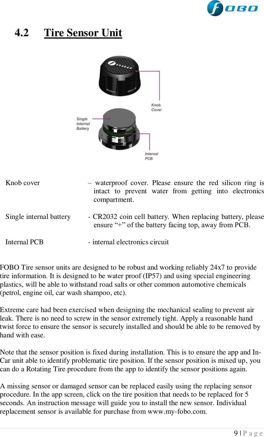  9 | P a g e   4.2 Tire Sensor Unit            Knob cover   –  waterproof  cover.  Please  ensure  the  red  silicon  ring  is intact  to  prevent  water  from  getting  into  electronics compartment.  Single internal battery  - CR2032 coin cell battery. When replacing battery, please ensure “+” of the battery facing top, away from PCB.  Internal PCB  - internal electronics circuit   FOBO Tire sensor units are designed to be robust and working reliably 24x7 to provide tire information. It is designed to be water proof (IP57) and using special engineering plastics, will be able to withstand road salts or other common automotive chemicals (petrol, engine oil, car wash shampoo, etc).  Extreme care had been exercised when designing the mechanical sealing to prevent air leak. There is no need to screw in the sensor extremely tight. Apply a reasonable hand twist force to ensure the sensor is securely installed and should be able to be removed by hand with ease.  Note that the sensor position is fixed during installation. This is to ensure the app and In-Car unit able to identify problematic tire position. If the sensor position is mixed up, you can do a Rotating Tire procedure from the app to identify the sensor positions again.  A missing sensor or damaged sensor can be replaced easily using the replacing sensor procedure. In the app screen, click on the tire position that needs to be replaced for 5 seconds. An instruction message will guide you to install the new sensor. Individual replacement sensor is available for purchase from www.my-fobo.com. 