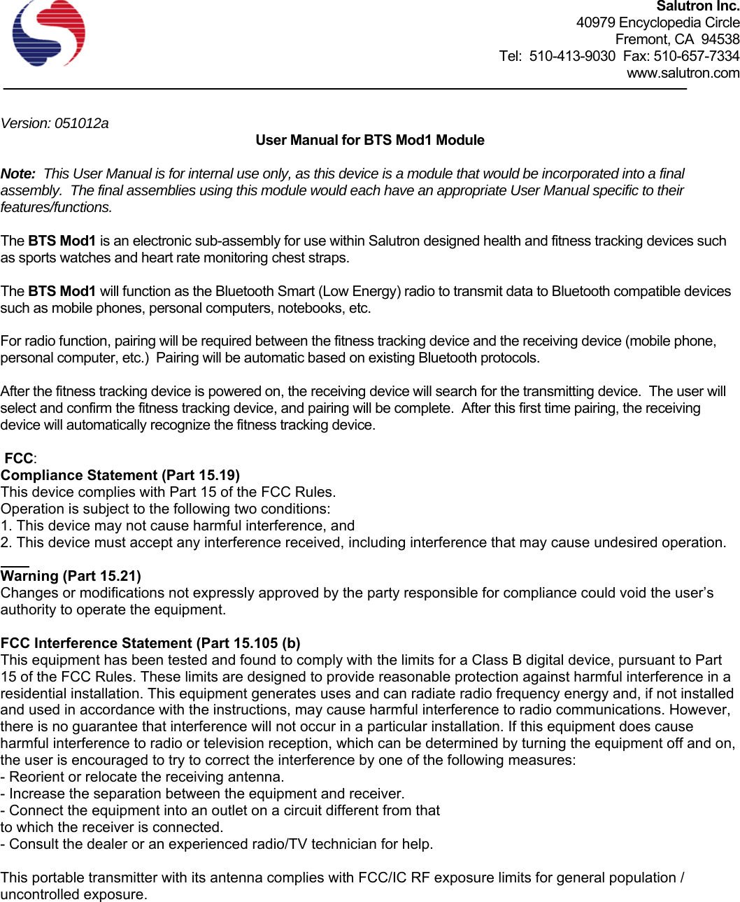 Salutron Inc. 40979 Encyclopedia Circle Fremont, CA  94538 Tel:  510-413-9030  Fax: 510-657-7334 www.salutron.com   Version: 051012a   User Manual for BTS Mod1 Module  Note:  This User Manual is for internal use only, as this device is a module that would be incorporated into a final assembly.  The final assemblies using this module would each have an appropriate User Manual specific to their features/functions.  The BTS Mod1 is an electronic sub-assembly for use within Salutron designed health and fitness tracking devices such as sports watches and heart rate monitoring chest straps.    The BTS Mod1 will function as the Bluetooth Smart (Low Energy) radio to transmit data to Bluetooth compatible devices such as mobile phones, personal computers, notebooks, etc.    For radio function, pairing will be required between the fitness tracking device and the receiving device (mobile phone, personal computer, etc.)  Pairing will be automatic based on existing Bluetooth protocols.    After the fitness tracking device is powered on, the receiving device will search for the transmitting device.  The user will select and confirm the fitness tracking device, and pairing will be complete.  After this first time pairing, the receiving device will automatically recognize the fitness tracking device.   FCC: Compliance Statement (Part 15.19) This device complies with Part 15 of the FCC Rules. Operation is subject to the following two conditions: 1. This device may not cause harmful interference, and 2. This device must accept any interference received, including interference that may cause undesired operation.  Warning (Part 15.21) Changes or modifications not expressly approved by the party responsible for compliance could void the user’s authority to operate the equipment.  FCC Interference Statement (Part 15.105 (b) This equipment has been tested and found to comply with the limits for a Class B digital device, pursuant to Part 15 of the FCC Rules. These limits are designed to provide reasonable protection against harmful interference in a residential installation. This equipment generates uses and can radiate radio frequency energy and, if not installed and used in accordance with the instructions, may cause harmful interference to radio communications. However, there is no guarantee that interference will not occur in a particular installation. If this equipment does cause harmful interference to radio or television reception, which can be determined by turning the equipment off and on, the user is encouraged to try to correct the interference by one of the following measures: - Reorient or relocate the receiving antenna. - Increase the separation between the equipment and receiver. - Connect the equipment into an outlet on a circuit different from that to which the receiver is connected. - Consult the dealer or an experienced radio/TV technician for help.  This portable transmitter with its antenna complies with FCC/IC RF exposure limits for general population / uncontrolled exposure. 