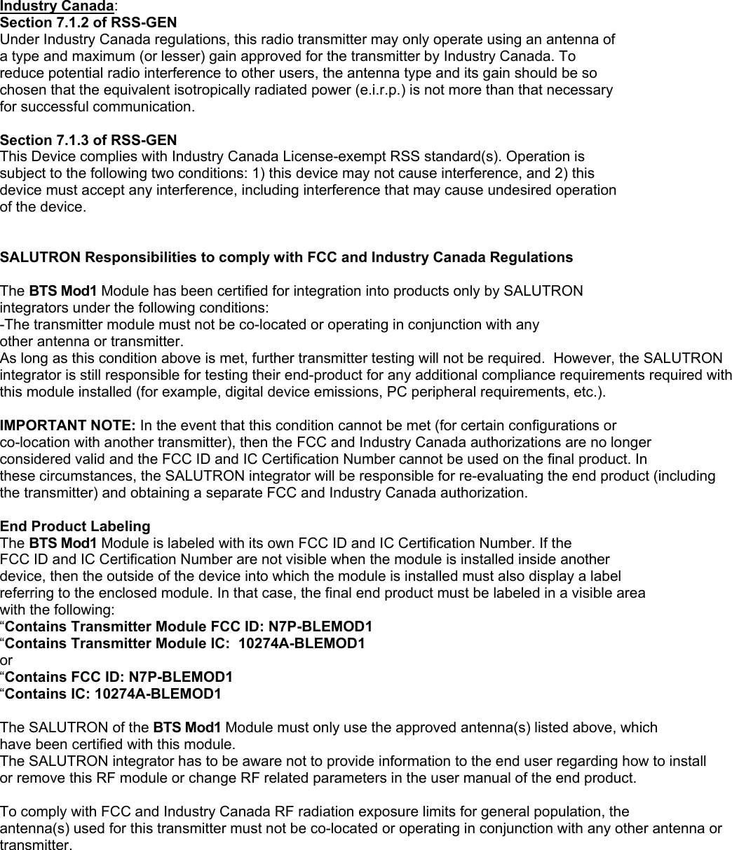 Industry Canada: Section 7.1.2 of RSS-GEN Under Industry Canada regulations, this radio transmitter may only operate using an antenna of a type and maximum (or lesser) gain approved for the transmitter by Industry Canada. To reduce potential radio interference to other users, the antenna type and its gain should be so chosen that the equivalent isotropically radiated power (e.i.r.p.) is not more than that necessary for successful communication.  Section 7.1.3 of RSS-GEN This Device complies with Industry Canada License-exempt RSS standard(s). Operation is subject to the following two conditions: 1) this device may not cause interference, and 2) this device must accept any interference, including interference that may cause undesired operation of the device.   SALUTRON Responsibilities to comply with FCC and Industry Canada Regulations  The BTS Mod1 Module has been certified for integration into products only by SALUTRON integrators under the following conditions: -The transmitter module must not be co-located or operating in conjunction with any other antenna or transmitter. As long as this condition above is met, further transmitter testing will not be required.  However, the SALUTRON integrator is still responsible for testing their end-product for any additional compliance requirements required with this module installed (for example, digital device emissions, PC peripheral requirements, etc.).  IMPORTANT NOTE: In the event that this condition cannot be met (for certain configurations or co-location with another transmitter), then the FCC and Industry Canada authorizations are no longer considered valid and the FCC ID and IC Certification Number cannot be used on the final product. In these circumstances, the SALUTRON integrator will be responsible for re-evaluating the end product (including the transmitter) and obtaining a separate FCC and Industry Canada authorization.  End Product Labeling The BTS Mod1 Module is labeled with its own FCC ID and IC Certification Number. If the FCC ID and IC Certification Number are not visible when the module is installed inside another device, then the outside of the device into which the module is installed must also display a label referring to the enclosed module. In that case, the final end product must be labeled in a visible area with the following: “Contains Transmitter Module FCC ID: N7P-BLEMOD1 “Contains Transmitter Module IC:  10274A-BLEMOD1 or “Contains FCC ID: N7P-BLEMOD1 “Contains IC: 10274A-BLEMOD1  The SALUTRON of the BTS Mod1 Module must only use the approved antenna(s) listed above, which have been certified with this module. The SALUTRON integrator has to be aware not to provide information to the end user regarding how to install or remove this RF module or change RF related parameters in the user manual of the end product.  To comply with FCC and Industry Canada RF radiation exposure limits for general population, the antenna(s) used for this transmitter must not be co-located or operating in conjunction with any other antenna or transmitter. 