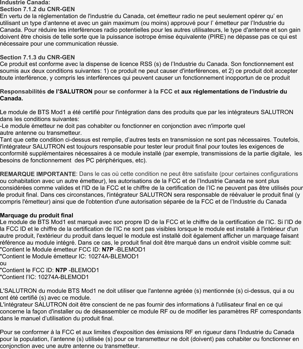 Industrie Canada: Section 7.1.2 du CNR-GEN En vertu de la réglementation de l&apos;industrie du Canada, cet émetteur radio ne peut seulement opérer qu’ en utilisant un type d’antenne et avec un gain maximum (ou moins) approuvé pour l’ émetteur par l’Industrie du Canada. Pour réduire les interférences radio potentielles pour les autres utilisateurs, le type d&apos;antenne et son gain doivent être choisis de telle sorte que la puissance isotrope émise équivalente (PIRE) ne dépasse pas ce qui est nécessaire pour une communication réussie.  Section 7.1.3 du CNR-GEN Ce produit est conforme avec la dispense de licence RSS (s) de l’Industrie du Canada. Son fonctionnement est soumis aux deux conditions suivantes: 1) ce produit ne peut causer d&apos;interférences, et 2) ce produit doit accepter toute interférence, y compris les interférences qui peuvent causer un fonctionnement inopportun de ce produit  Responsabilités de l’SALUTRON pour se conformer à la FCC et aux réglementations de l’industrie du Canada.   Le module de BTS Mod1 a été certifié pour l&apos;intégration dans des produits que par les intégrateurs SALUTRON dans les conditions suivantes: -Le module émetteur ne doit pas cohabiter ou fonctionner en conjonction avec n&apos;importe quel autre antenne ou transmetteur. Tant que cette condition ci-dessus est remplie, d’autres tests en transmission ne sont pas nécessaires. Toutefois, l&apos;intégrateur SALUTRON est toujours responsable pour tester leur produit final pour toutes les exigences de conformité supplémentaires nécessaires à ce module installé (par exemple, transmissions de la partie digitale,  les besoins de fonctionnement  des PC périphériques, etc).  REMARQUE IMPORTANTE: Dans le cas où cette condition ne peut être satisfaite (pour certaines configurations ou cohabitation avec un autre émetteur), les autorisations de la FCC et de l’Industrie Canada ne sont plus considérées comme valides et l&apos;ID de la FCC et le chiffre de la certification de l’IC ne peuvent pas être utilisés pour le produit final. Dans ces circonstances, l&apos;intégrateur SALUTRON sera responsable de réévaluer le produit final (y compris l&apos;émetteur) ainsi que de l&apos;obtention d&apos;une autorisation séparée de la FCC et de l’Industrie du Canada   Marquage du produit final Le module de BTS Mod1 est marqué avec son propre ID de la FCC et le chiffre de la certification de l’IC. Si l’ID de la FCC ID et le chiffre de la certification de l’IC ne sont pas visibles lorsque le module est installé à l&apos;intérieur d&apos;un autre produit, l&apos;extérieur du produit dans lequel le module est installé doit également afficher un marquage faisant référence au module intégré. Dans ce cas, le produit final doit être marqué dans un endroit visible comme suit: &quot;Contient le Module émetteur FCC ID: N7P -BLEMOD1 &quot;Contient le Module émetteur IC: 10274A-BLEMOD1 ou &quot;Contient le FCC ID: N7P -BLEMOD1 &quot;Contient l’IC: 10274A-BLEMOD1  L&apos;SALUTRON du module BTS Mod1 ne doit utiliser que l&apos;antenne agréée (s) mentionnée (s) ci-dessus, qui a ou ont été certifié (s) avec ce module. L&apos;intégrateur SALUTRON doit être conscient de ne pas fournir des informations à l&apos;utilisateur final en ce qui concerne la façon d&apos;installer ou de désassembler ce module RF ou de modifier les paramètres RF correspondants dans le manuel d’utilisation du produit final.  Pour se conformer à la FCC et aux limites d&apos;exposition des émissions RF en rigueur dans l’Industrie du Canada pour la population, l’antenne (s) utilisée (s) pour ce transmetteur ne doit (doivent) pas cohabiter ou fonctionner en conjonction avec une autre antenne ou transmetteur.   