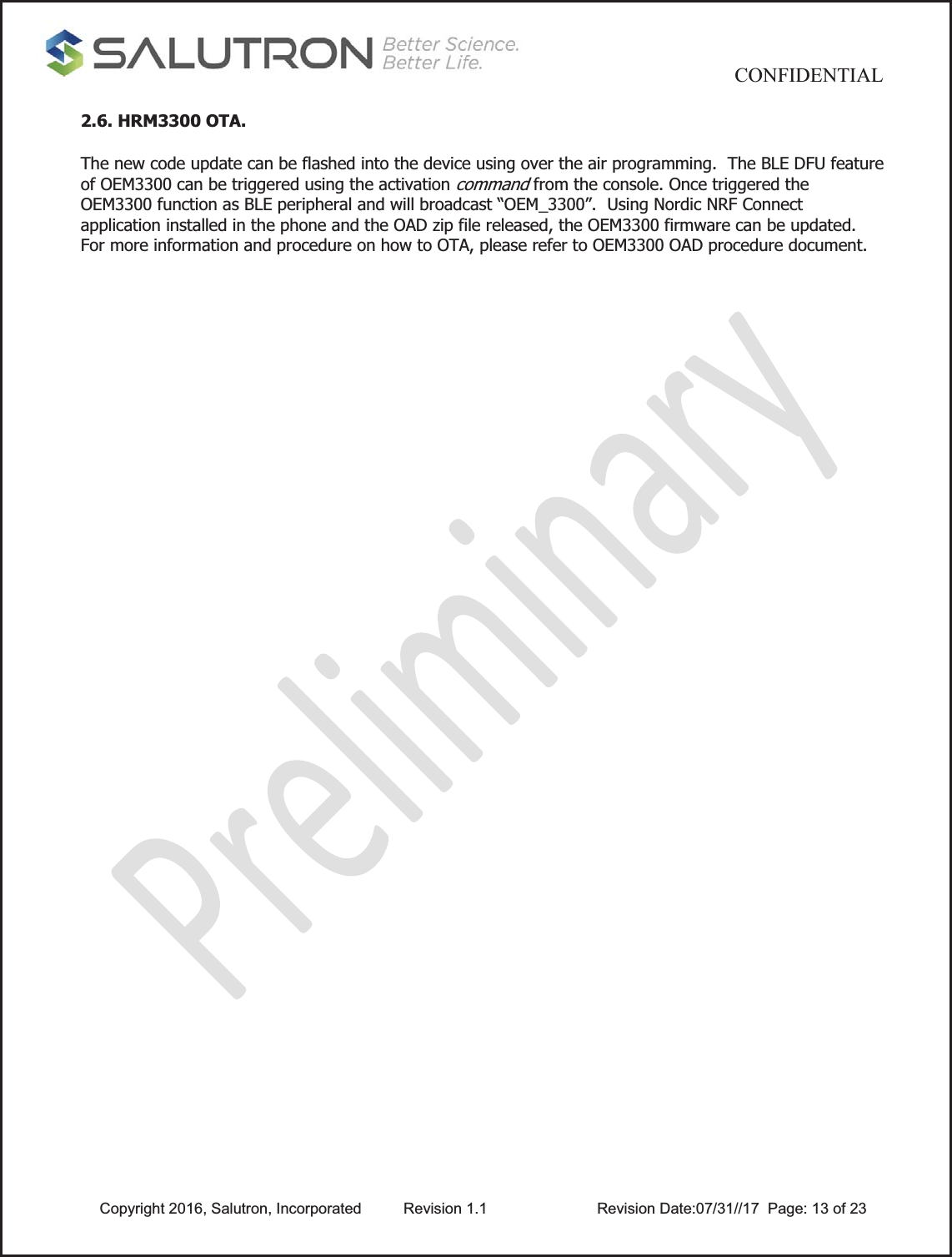                                          CONFIDENTIAL  Copyright 2016, Salutron, Incorporated  Revision 1.1                    Revision Date:07/31//17  Page: 13 of 232.6. HRM3300 OTA. The new code update can be flashed into the device using over the air programming.  The BLE DFU feature of OEM3300 can be triggered using the activation command from the console. Once triggered the OEM3300 function as BLE peripheral and will broadcast “OEM_3300”.  Using Nordic NRF Connect application installed in the phone and the OAD zip file released, the OEM3300 firmware can be updated. For more information and procedure on how to OTA, please refer to OEM3300 OAD procedure document. 