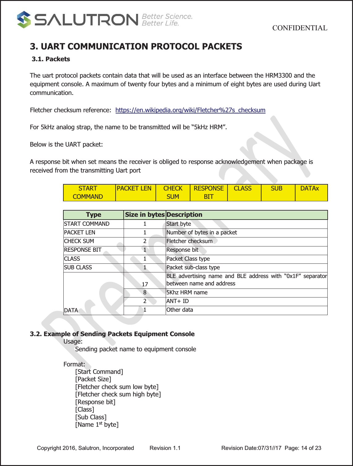                                           CONFIDENTIAL  Copyright 2016, Salutron, Incorporated  Revision 1.1                    Revision Date:07/31//17  Page: 14 of 233. UART COMMUNICATION PROTOCOL PACKETS  3.1. Packets  The uart protocol packets contain data that will be used as an interface between the HRM3300 and the equipment console. A maximum of twenty four bytes and a minimum of eight bytes are used during Uart communication.  Fletcher checksum reference:  https://en.wikipedia.org/wiki/Fletcher%27s_checksum  For 5kHz analog strap, the name to be transmitted will be “5kHz HRM”.  Below is the UART packet:  A response bit when set means the receiver is obliged to response acknowledgement when package is received from the transmitting Uart port  START COMMAND PACKET LEN  CHECK SUM RESPONSE BIT CLASS  SUB  DATAx  Type  Size in bytes Description START COMMAND  1  Start byte  PACKET LEN  1  Number of bytes in a packet CHECK SUM  2  Fletcher checksum RESPONSE BIT  1  Response bit CLASS  1  Packet Class type SUB CLASS  1  Packet sub-class type DATA 17 BLE advertising name and BLE address with “0x1F” separator between name and address 8  5Khz HRM name 2 ANT+ ID 1 Other data   3.2. Example of Sending Packets Equipment Console Usage: Sending packet name to equipment console   Format: [Start Command] [Packet Size] [Fletcher check sum low byte] [Fletcher check sum high byte] [Response bit] [Class] [Sub Class] [Name 1st byte] 