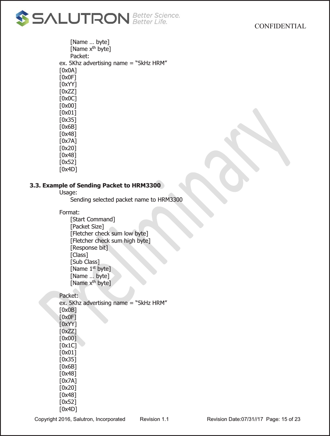                                          CONFIDENTIAL  Copyright 2016, Salutron, Incorporated  Revision 1.1                    Revision Date:07/31//17  Page: 15 of 23[Name … byte] [Name xth byte] Packet:  ex. 5Khz advertising name = “5kHz HRM” [0x0A] [0x0F] [0xYY] [0xZZ] [0x0C] [0x00] [0x01] [0x35] [0x6B] [0x48] [0x7A] [0x20] [0x48] [0x52] [0x4D]   3.3. Example of Sending Packet to HRM3300 Usage: Sending selected packet name to HRM3300   Format: [Start Command] [Packet Size] [Fletcher check sum low byte] [Fletcher check sum high byte] [Response bit] [Class] [Sub Class] [Name 1st byte] [Name … byte] [Name xth byte]    Packet:  ex. 5Khz advertising name = “5kHz HRM” [0x0B] [0x0F] [0xYY] [0xZZ]  [0x00] [0x1C] [0x01] [0x35] [0x6B] [0x48] [0x7A] [0x20] [0x48] [0x52] [0x4D] 