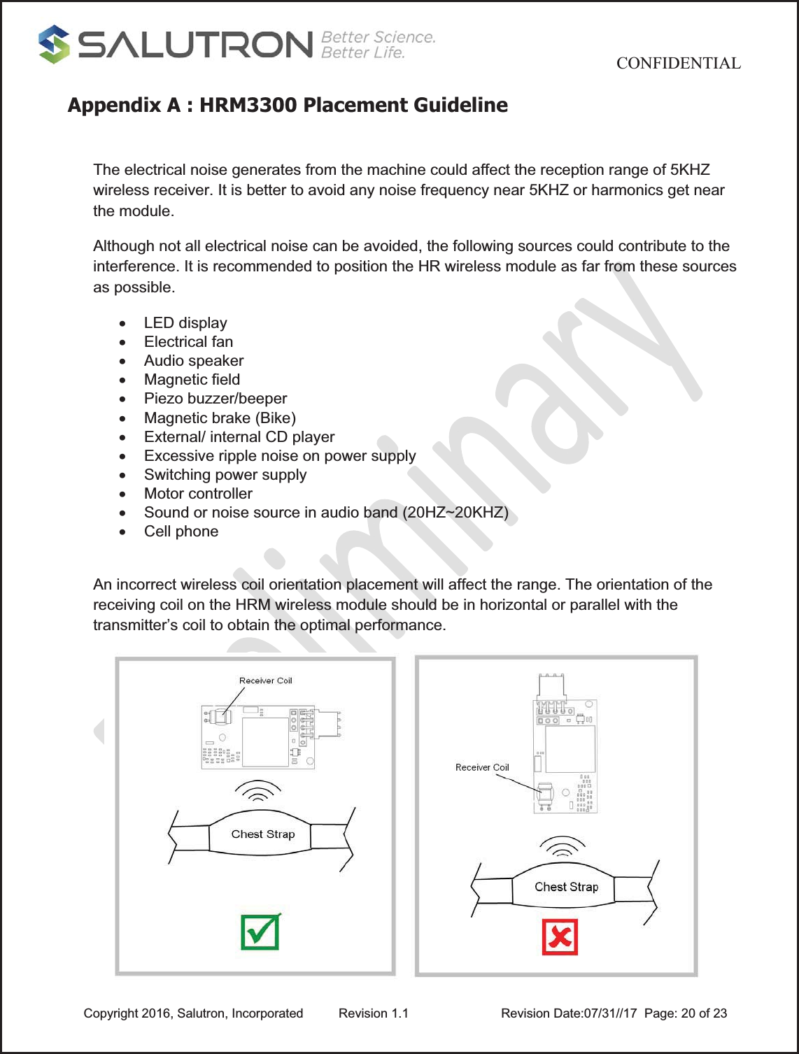                                          CONFIDENTIAL  Copyright 2016, Salutron, Incorporated  Revision 1.1                    Revision Date:07/31//17  Page: 20 of 23Appendix A : HRM3300 Placement Guideline The electrical noise generates from the machine could affect the reception range of 5KHZ wireless receiver. It is better to avoid any noise frequency near 5KHZ or harmonics get near the module. Although not all electrical noise can be avoided, the following sources could contribute to the interference. It is recommended to position the HR wireless module as far from these sources as possible. x LED display x Electrical fan x Audio speaker x Magnetic field x  Piezo buzzer/beeper  x  Magnetic brake (Bike) x  External/ internal CD player x  Excessive ripple noise on power supply x  Switching power supply x Motor controller x  Sound or noise source in audio band (20HZ~20KHZ) x Cell phone  An incorrect wireless coil orientation placement will affect the range. The orientation of the receiving coil on the HRM wireless module should be in horizontal or parallel with the transmitter’s coil to obtain the optimal performance.   