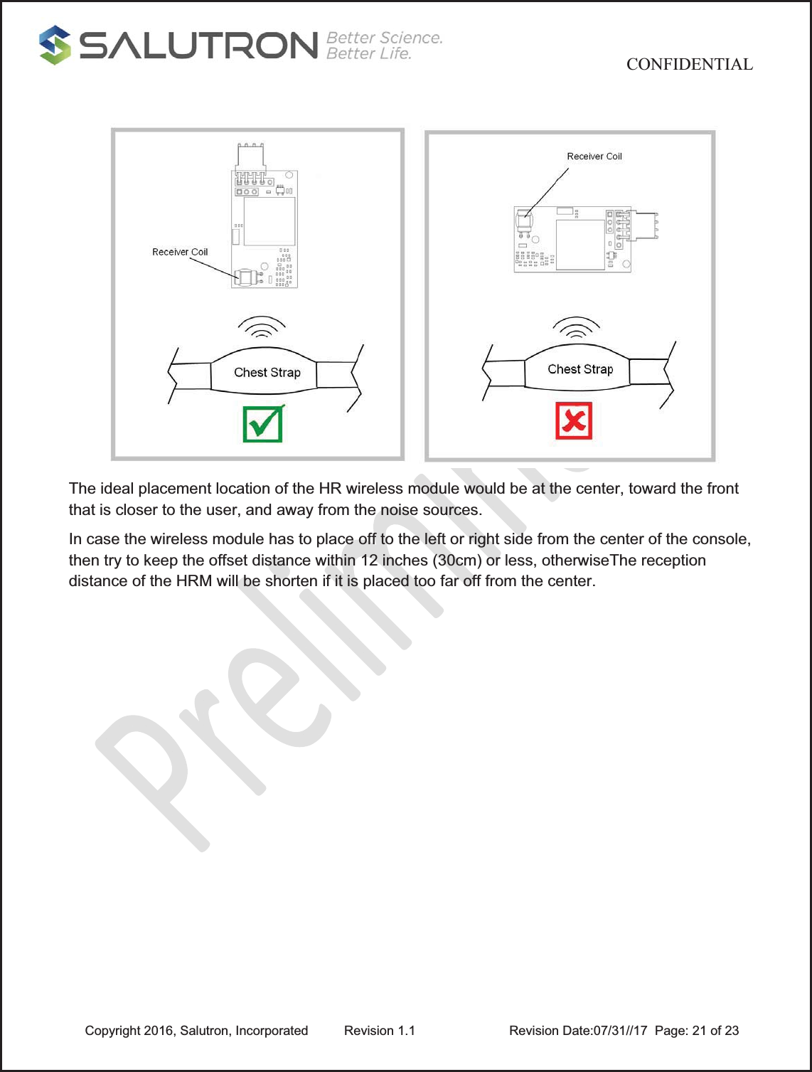                                           CONFIDENTIAL  Copyright 2016, Salutron, Incorporated  Revision 1.1                    Revision Date:07/31//17  Page: 21 of 23  The ideal placement location of the HR wireless module would be at the center, toward the front that is closer to the user, and away from the noise sources.  In case the wireless module has to place off to the left or right side from the center of the console, then try to keep the offset distance within 12 inches (30cm) or less, otherwiseThe reception distance of the HRM will be shorten if it is placed too far off from the center.             