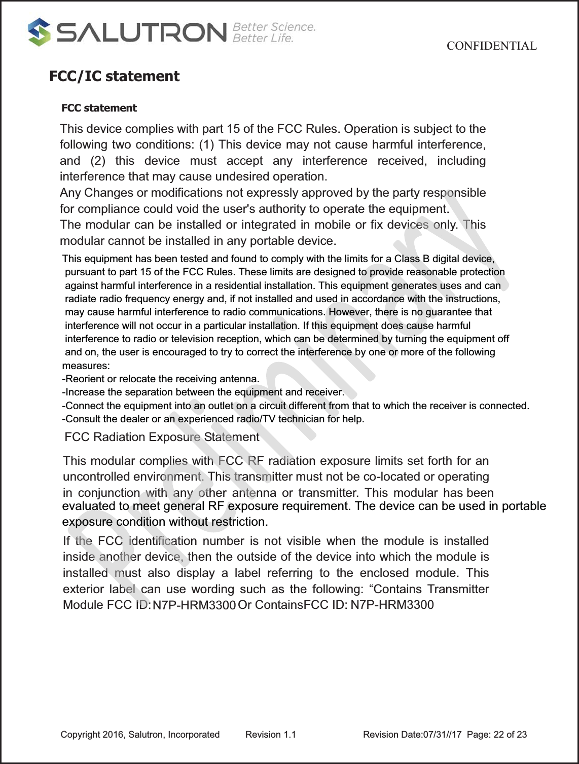                                           CONFIDENTIAL  Copyright 2016, Salutron, Incorporated  Revision 1.1                    Revision Date:07/31//17  Page: 22 of 23FCC/IC statement  FCC statement  This device complies with part 15 of the FCC Rules. Operation is subject to the following two conditions: (1) This device may not cause harmful interference, and (2) this device must accept any interference received, including interference that may cause undesired operation. Any Changes or modifications not expressly approved by the party responsible for compliance could void the user&apos;s authority to operate the equipment. The modular can be installed or integrated in mobile or fix devices only. This modular cannot be installed in any portable device. FCC Radiation Exposure Statement This modular complies with FCC RF radiation exposure limits set forth for an uncontrolled environment. This transmitter must not be co-located or operating in conjunction with any other antenna or transmitter. This modular has been If the FCC identification number is not visible when the module is installed inside another device, then the outside of the device into which the module is installed must also display a label referring to the enclosed module. This exterior label can use wording such as the following: “Contains Transmitter Module FCC ID:  Or ContainsFCC ID: N7P-HRM3300  N7P-HRM3300This equipment has been tested and found to comply with the limits for a Class B digital device, pursuant to part 15 of the FCC Rules. These limits are designed to provide reasonable protection against harmful interference in a residential installation. This equipment generates uses and can radiate radio frequency energy and, if not installed and used in accordance with the instructions, may cause harmful interference to radio communications. However, there is no guarantee that interference will not occur in a particular installation. If this equipment does cause harmful interference to radio or television reception, which can be determined by turning the equipment off and on, the user is encouraged to try to correct the interference by one or more of the following measures:-Reorient or relocate the receiving antenna.-Increase the separation between the equipment and receiver.-Connect the equipment into an outlet on a circuit different from that to which the receiver is connected.-Consult the dealer or an experienced radio/TV technician for help.evaluated to meet general RF exposure requirement. The device can be used in portable exposure condition without restriction. 