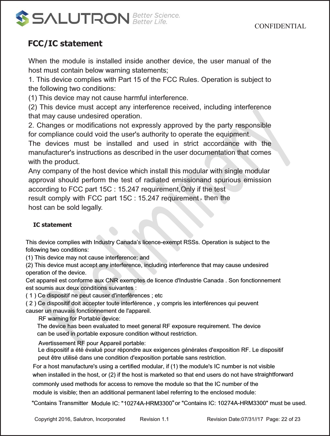                                           CONFIDENTIAL  Copyright 2016, Salutron, Incorporated  Revision 1.1                    Revision Date:07/31//17  Page: 22 of 23FCC/IC statement  IC statement     This device complies with Industry Canada’s licence-exempt RSSs. Operation is subject to thefollowing two conditions:(1) This device may not cause interference; and(2) This device must accept any interference, including interference that may cause undesiredoperation of the device.Cet appareil est conforme aux CNR exemptes de licence d&apos;Industrie Canada . Son fonctionnementest soumis aux deux conditions suivantes :( 1 ) Ce dispositif ne peut causer d&apos;interférences ; etc( 2 ) Ce dispositif doit accepter toute interférence , y compris les interférences qui peuventcauser un mauvais fonctionnement de l&apos;appareil.For a host manufacture&apos;s using a certified modular, if (1) the module&apos;s IC number is not visible when installed in the host, or (2) if the host is marketed so that end users do not have straightforwardcommonly used methods for access to remove the module so that the IC number of the module is visible; then an additional permanent label referring to the enclosed module:&quot;Contains Transmitter    Module IC: &quot;   or &quot;Contains IC: 10274A-HRM3300&quot; must be used.10274A-HRM3300 &quot;   When the module is installed inside another device, the user manual of the host must contain below warning statements; 1. This device complies with Part 15 of the FCC Rules. Operation is subject to the following two conditions: (1) This device may not cause harmful interference. (2) This device must accept any interference received, including interference that may cause undesired operation. 2. Changes or modifications not expressly approved by the party responsible for compliance could void the user&apos;s authority to operate the equipment. The devices must be installed and used in strict accordance with the manufacturer&apos;s instructions as described in the user documentation that comes with the product. Any company of the host device which install this modular with single modular approval should perform the test of radiated emissionand spurious emission according to FCC part 15C : 15.247 requirement,Only if the test result comply with FCC part 15C : 15.247 requirement ˈthen the host can be sold legally. Le dispositif a été évalué pour répondre aux exigences générales d&apos;exposition RF. Le dispositifpeut être utilisé dans une condition d&apos;exposition portable sans restriction.RF warning for Portable device:The device has been evaluated to meet general RF exposure requirement. The devicecan be used in portable exposure condition without restriction.Avertissement RF pour Appareil portable: