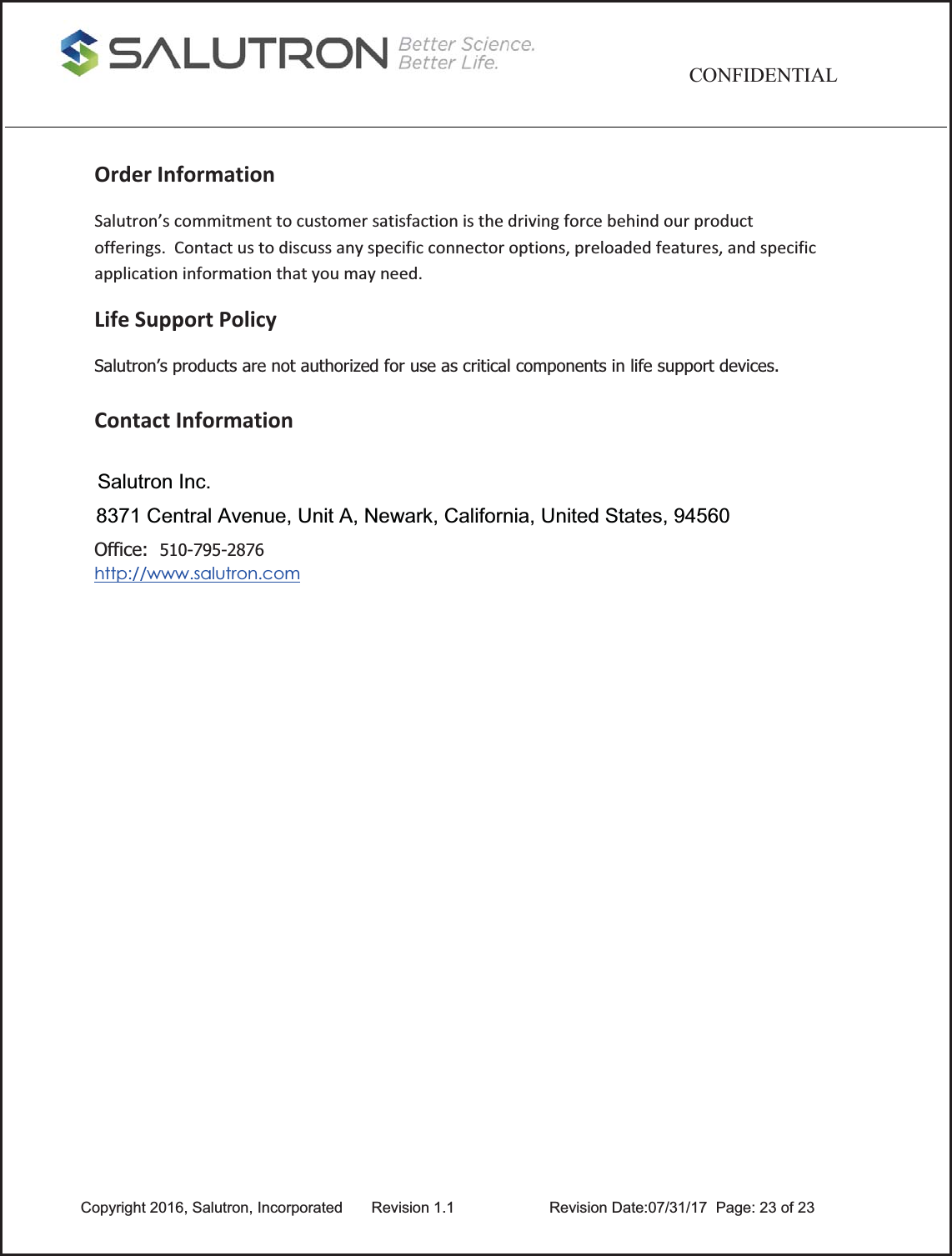                               CONFIDENTIAL Copyright 2016, Salutron, Incorporated      Revision 1.1       Revision Date:07/31/17  Page: 23 of 23 OrderInformationSalutron’scommitmenttocustomersatisfactionisthedrivingforcebehindourproductofferings.Contactustodiscussanyspecificconnectoroptions,preloadedfeatures,andspecificapplicationinformationthatyoumayneed.LifeSupportPolicySalutron’s products are not authorized for use as critical components in life support devices.  ContactInformation Office:  510-795-2876  http://www.salutron.com  Salutron Inc.8371 Central Avenue, Unit A, Newark, California, United States, 94560