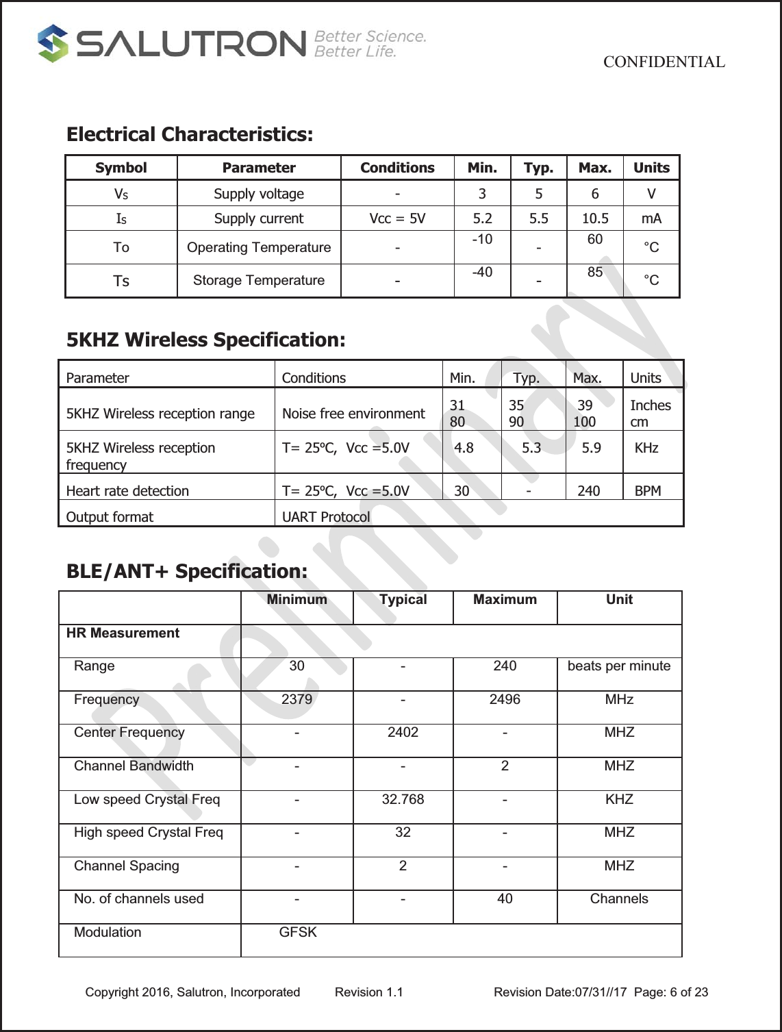                                           CONFIDENTIAL  Copyright 2016, Salutron, Incorporated  Revision 1.1                    Revision Date:07/31//17  Page: 6 of 23 Electrical Characteristics:  Symbol Parameter Conditions Min. Typ. Max. Units VS  Supply voltage  -  3 5 6 V IS  Supply current  Vcc = 5V  5.2  5.5  10.5  mA To Operating Temperature -  -10  -  60  °C Ts  Storage Temperature -  -40  -  85  °C  5KHZ Wireless Specification: Parameter Conditions Min.  Typ. Max. Units 5KHZ Wireless reception range  Noise free environment  31      80 35      90  39  100 Inches cm 5KHZ Wireless reception frequency T= 25ºC,  Vcc =5.0V   4.8     5.3    5.9   KHz Heart rate detection  T= 25ºC,  Vcc =5.0V   30      -    240   BPM Output format  UART Protocol  BLE/ANT+ Specification:  Minimum Typical Maximum UnitHR Measurement    Range  30  -  240  beats per minute  Frequency  2379  -  2496  MHz  Center Frequency  -  2402  -  MHZ  Channel Bandwidth  -  -  2  MHZ  Low speed Crystal Freq  -  32.768  -  KHZ  High speed Crystal Freq  -  32  -  MHZ  Channel Spacing  -  2  -  MHZ  No. of channels used  -  -  40  Channels  Modulation          GFSK