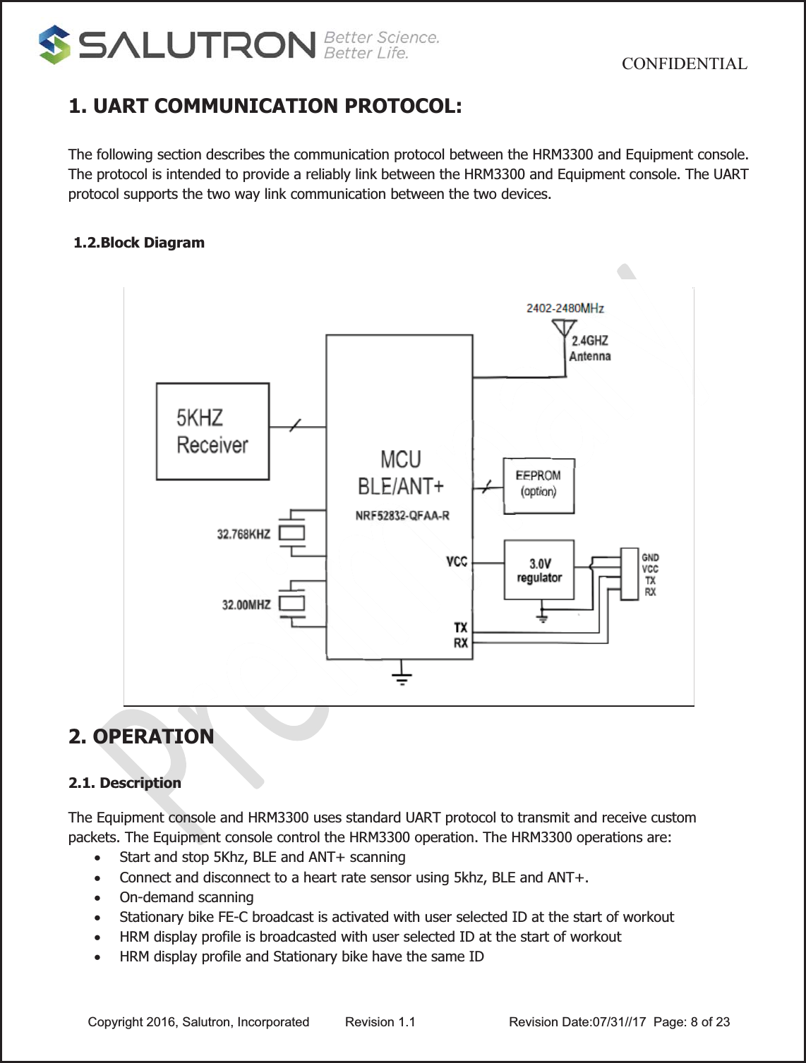                                           CONFIDENTIAL  Copyright 2016, Salutron, Incorporated  Revision 1.1                    Revision Date:07/31//17  Page: 8 of 231. UART COMMUNICATION PROTOCOL:  The following section describes the communication protocol between the HRM3300 and Equipment console. The protocol is intended to provide a reliably link between the HRM3300 and Equipment console. The UART protocol supports the two way link communication between the two devices.  1.2.Block Diagram 2. OPERATION  2.1. Description  The Equipment console and HRM3300 uses standard UART protocol to transmit and receive custom packets. The Equipment console control the HRM3300 operation. The HRM3300 operations are: x Start and stop 5Khz, BLE and ANT+ scanning   x Connect and disconnect to a heart rate sensor using 5khz, BLE and ANT+. x On-demand scanning x Stationary bike FE-C broadcast is activated with user selected ID at the start of workout x HRM display profile is broadcasted with user selected ID at the start of workout x HRM display profile and Stationary bike have the same ID    