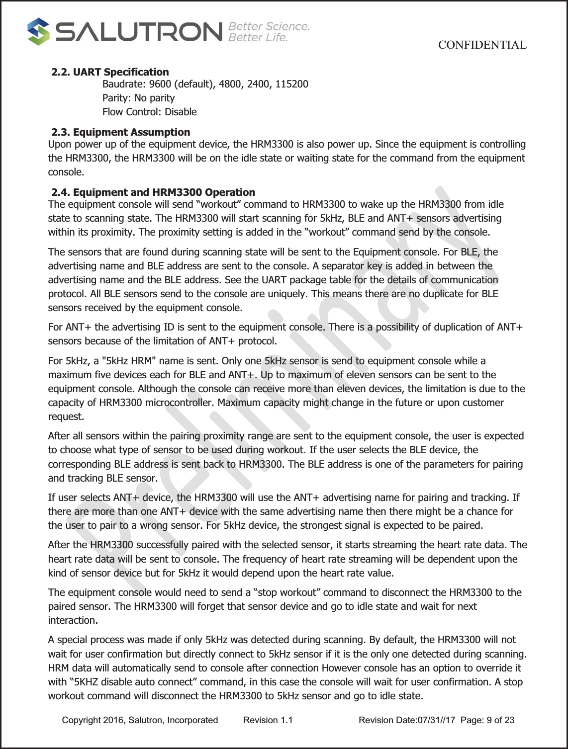                                           CONFIDENTIAL  Copyright 2016, Salutron, Incorporated  Revision 1.1                    Revision Date:07/31//17  Page: 9 of 23 2.2. UART Specification Baudrate: 9600 (default), 4800, 2400, 115200 Parity: No parity Flow Control: Disable  2.3. Equipment Assumption Upon power up of the equipment device, the HRM3300 is also power up. Since the equipment is controlling the HRM3300, the HRM3300 will be on the idle state or waiting state for the command from the equipment console.  2.4. Equipment and HRM3300 Operation The equipment console will send “workout” command to HRM3300 to wake up the HRM3300 from idle state to scanning state. The HRM3300 will start scanning for 5kHz, BLE and ANT+ sensors advertising within its proximity. The proximity setting is added in the “workout” command send by the console. The sensors that are found during scanning state will be sent to the Equipment console. For BLE, the advertising name and BLE address are sent to the console. A separator key is added in between the advertising name and the BLE address. See the UART package table for the details of communication protocol. All BLE sensors send to the console are uniquely. This means there are no duplicate for BLE sensors received by the equipment console.  For ANT+ the advertising ID is sent to the equipment console. There is a possibility of duplication of ANT+ sensors because of the limitation of ANT+ protocol. For 5kHz, a &quot;5kHz HRM&quot; name is sent. Only one 5kHz sensor is send to equipment console while a maximum five devices each for BLE and ANT+. Up to maximum of eleven sensors can be sent to the equipment console. Although the console can receive more than eleven devices, the limitation is due to the capacity of HRM3300 microcontroller. Maximum capacity might change in the future or upon customer request.  After all sensors within the pairing proximity range are sent to the equipment console, the user is expected to choose what type of sensor to be used during workout. If the user selects the BLE device, the corresponding BLE address is sent back to HRM3300. The BLE address is one of the parameters for pairing and tracking BLE sensor. If user selects ANT+ device, the HRM3300 will use the ANT+ advertising name for pairing and tracking. If there are more than one ANT+ device with the same advertising name then there might be a chance for the user to pair to a wrong sensor. For 5kHz device, the strongest signal is expected to be paired. After the HRM3300 successfully paired with the selected sensor, it starts streaming the heart rate data. The heart rate data will be sent to console. The frequency of heart rate streaming will be dependent upon the kind of sensor device but for 5kHz it would depend upon the heart rate value. The equipment console would need to send a “stop workout” command to disconnect the HRM3300 to the paired sensor. The HRM3300 will forget that sensor device and go to idle state and wait for next interaction. A special process was made if only 5kHz was detected during scanning. By default, the HRM3300 will not wait for user confirmation but directly connect to 5kHz sensor if it is the only one detected during scanning. HRM data will automatically send to console after connection However console has an option to override it with “5KHZ disable auto connect” command, in this case the console will wait for user confirmation. A stop workout command will disconnect the HRM3300 to 5kHz sensor and go to idle state. 