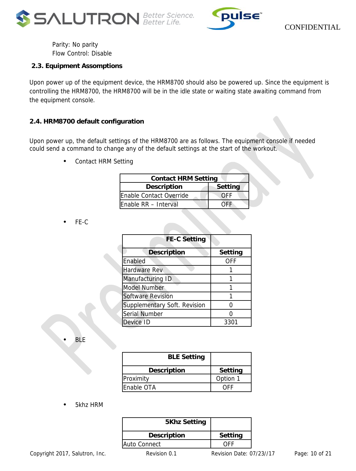                    CONFIDENTIAL  Copyright 2017, Salutron, Inc.             Revision 0.1              Revision Date: 07/23//17           Page: 10 of 21 Parity: No parity Flow Control: Disable  2.3. Equipment Assomptions  Upon power up of the equipment device, the HRM8700 should also be powered up. Since the equipment is controlling the HRM8700, the HRM8700 will be in the idle state or waiting state awaiting command from the equipment console.  2.4. HRM8700 default configuration  Upon power up, the default settings of the HRM8700 are as follows. The equipment console if needed could send a command to change any of the default settings at the start of the workout.  •  Contact HRM Setting  Contact HRM Setting Description Setting Enable Contact Override  OFF Enable RR – Interval  OFF  •  FE-C   FE-C Setting  Description Setting Enabled OFF Hardware Rev  1 Manufacturing ID  1 Model Number  1 Software Revision  1 Supplementary Soft. Revision  0 Serial Number  0 Device ID  3301  •  BLE   BLE Setting  Description Setting Proximity Option 1 Enable OTA  OFF  •  5khz HRM  5Khz Setting  Description Setting Auto Connect  OFF 